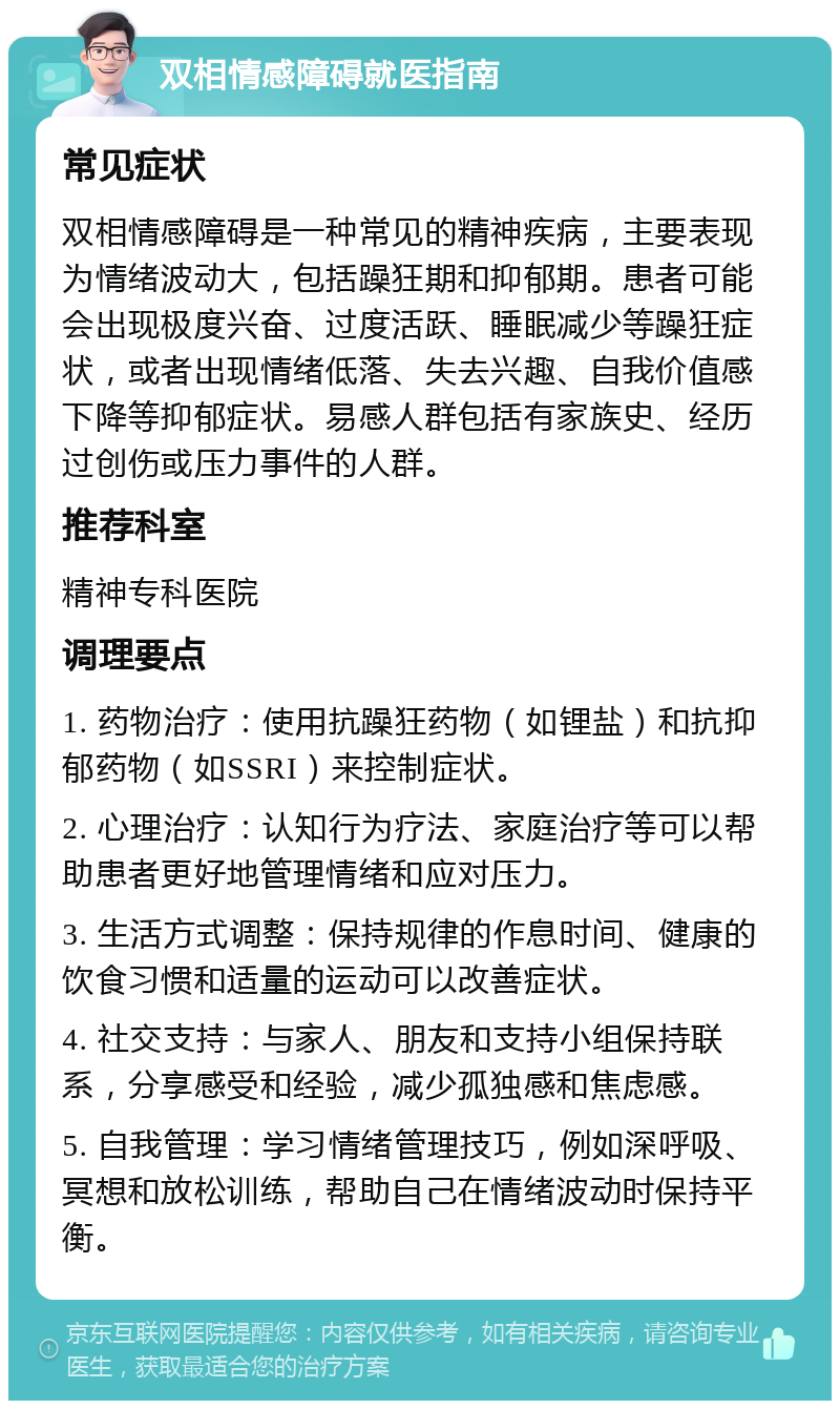 双相情感障碍就医指南 常见症状 双相情感障碍是一种常见的精神疾病，主要表现为情绪波动大，包括躁狂期和抑郁期。患者可能会出现极度兴奋、过度活跃、睡眠减少等躁狂症状，或者出现情绪低落、失去兴趣、自我价值感下降等抑郁症状。易感人群包括有家族史、经历过创伤或压力事件的人群。 推荐科室 精神专科医院 调理要点 1. 药物治疗：使用抗躁狂药物（如锂盐）和抗抑郁药物（如SSRI）来控制症状。 2. 心理治疗：认知行为疗法、家庭治疗等可以帮助患者更好地管理情绪和应对压力。 3. 生活方式调整：保持规律的作息时间、健康的饮食习惯和适量的运动可以改善症状。 4. 社交支持：与家人、朋友和支持小组保持联系，分享感受和经验，减少孤独感和焦虑感。 5. 自我管理：学习情绪管理技巧，例如深呼吸、冥想和放松训练，帮助自己在情绪波动时保持平衡。