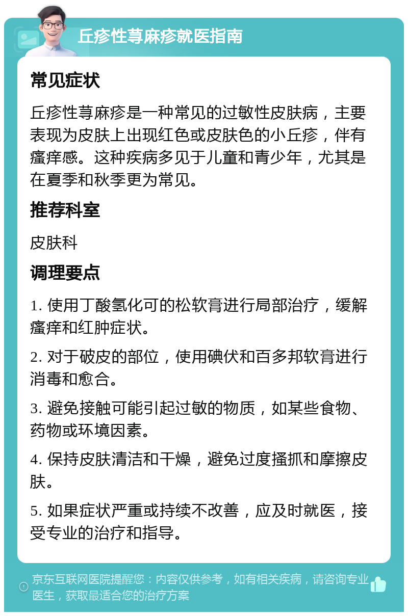 丘疹性荨麻疹就医指南 常见症状 丘疹性荨麻疹是一种常见的过敏性皮肤病，主要表现为皮肤上出现红色或皮肤色的小丘疹，伴有瘙痒感。这种疾病多见于儿童和青少年，尤其是在夏季和秋季更为常见。 推荐科室 皮肤科 调理要点 1. 使用丁酸氢化可的松软膏进行局部治疗，缓解瘙痒和红肿症状。 2. 对于破皮的部位，使用碘伏和百多邦软膏进行消毒和愈合。 3. 避免接触可能引起过敏的物质，如某些食物、药物或环境因素。 4. 保持皮肤清洁和干燥，避免过度搔抓和摩擦皮肤。 5. 如果症状严重或持续不改善，应及时就医，接受专业的治疗和指导。