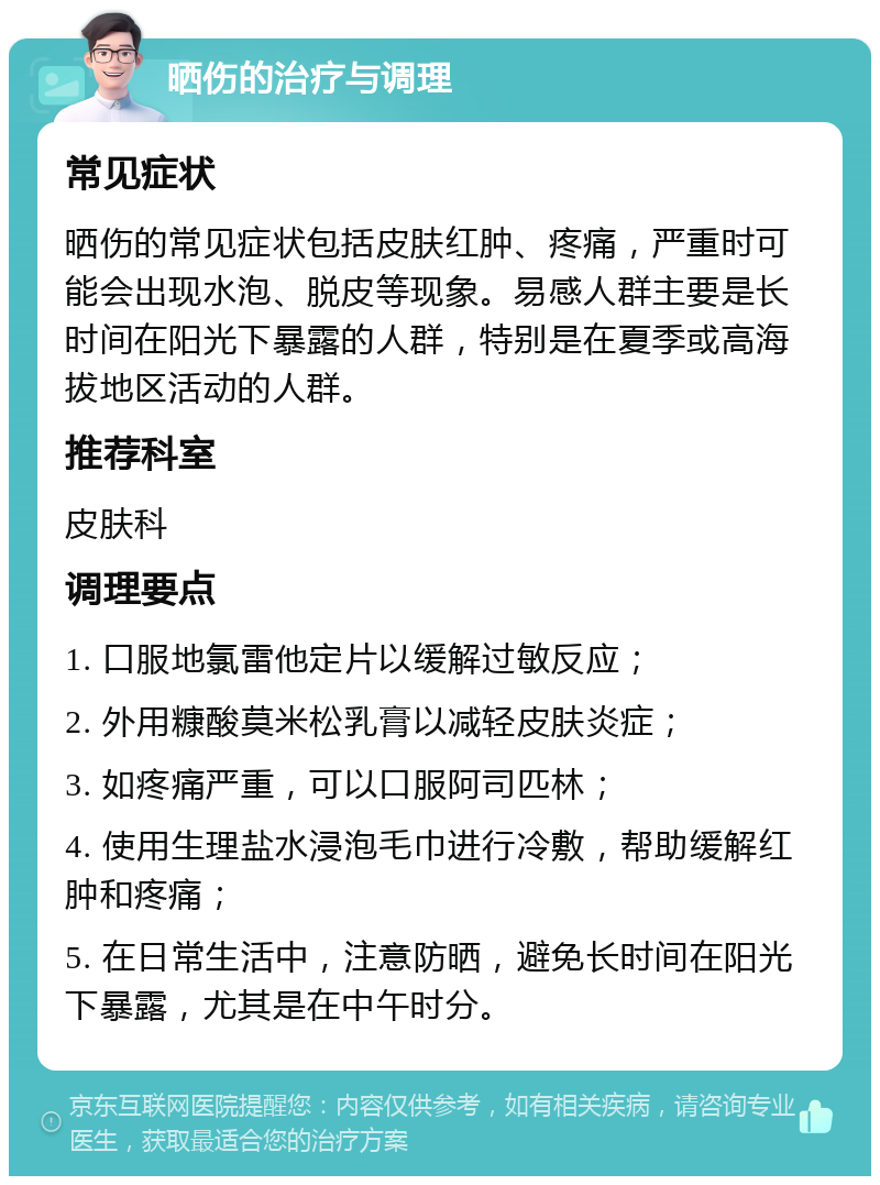 晒伤的治疗与调理 常见症状 晒伤的常见症状包括皮肤红肿、疼痛，严重时可能会出现水泡、脱皮等现象。易感人群主要是长时间在阳光下暴露的人群，特别是在夏季或高海拔地区活动的人群。 推荐科室 皮肤科 调理要点 1. 口服地氯雷他定片以缓解过敏反应； 2. 外用糠酸莫米松乳膏以减轻皮肤炎症； 3. 如疼痛严重，可以口服阿司匹林； 4. 使用生理盐水浸泡毛巾进行冷敷，帮助缓解红肿和疼痛； 5. 在日常生活中，注意防晒，避免长时间在阳光下暴露，尤其是在中午时分。