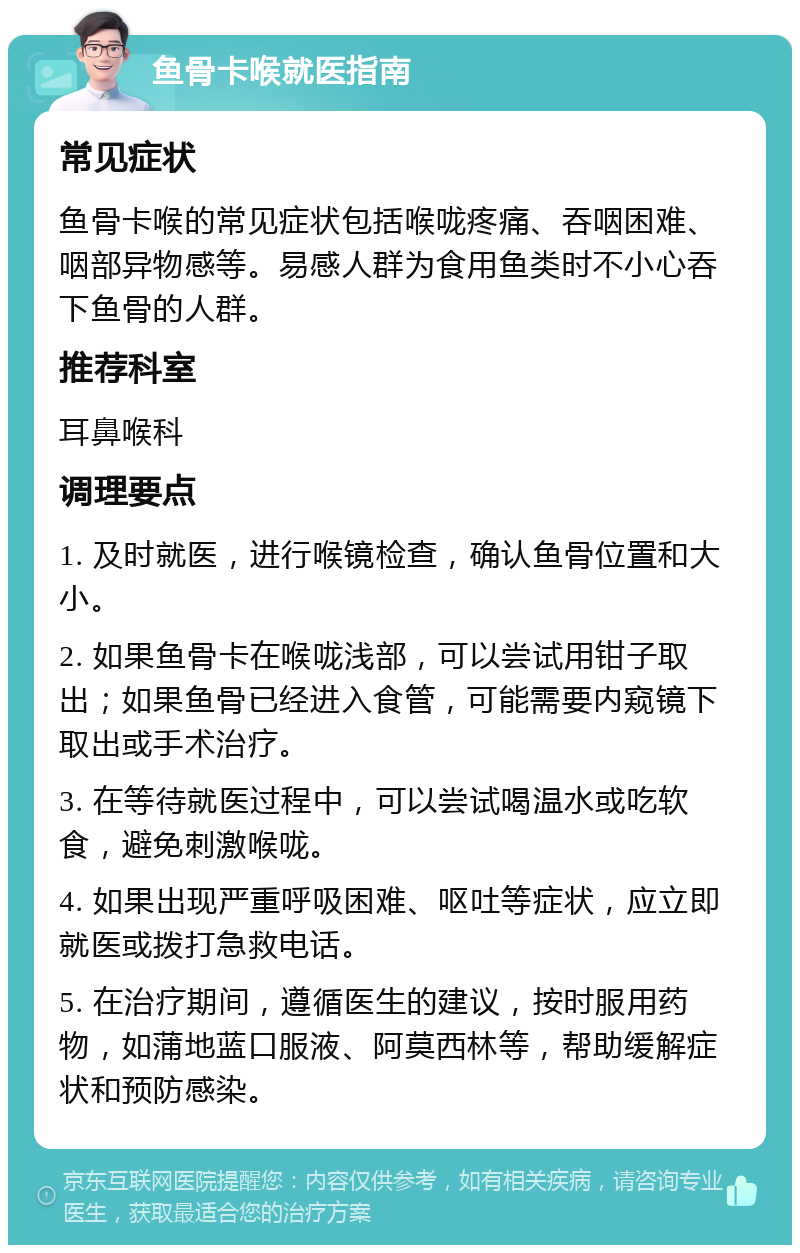 鱼骨卡喉就医指南 常见症状 鱼骨卡喉的常见症状包括喉咙疼痛、吞咽困难、咽部异物感等。易感人群为食用鱼类时不小心吞下鱼骨的人群。 推荐科室 耳鼻喉科 调理要点 1. 及时就医，进行喉镜检查，确认鱼骨位置和大小。 2. 如果鱼骨卡在喉咙浅部，可以尝试用钳子取出；如果鱼骨已经进入食管，可能需要内窥镜下取出或手术治疗。 3. 在等待就医过程中，可以尝试喝温水或吃软食，避免刺激喉咙。 4. 如果出现严重呼吸困难、呕吐等症状，应立即就医或拨打急救电话。 5. 在治疗期间，遵循医生的建议，按时服用药物，如蒲地蓝口服液、阿莫西林等，帮助缓解症状和预防感染。