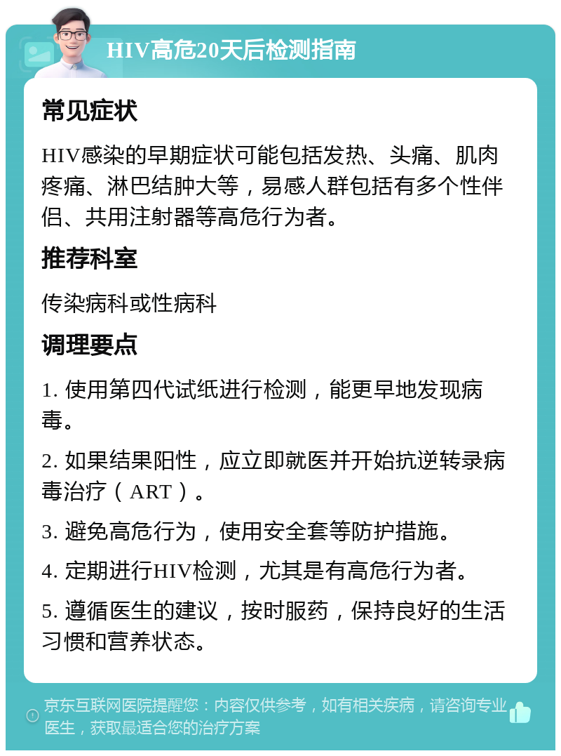 HIV高危20天后检测指南 常见症状 HIV感染的早期症状可能包括发热、头痛、肌肉疼痛、淋巴结肿大等，易感人群包括有多个性伴侣、共用注射器等高危行为者。 推荐科室 传染病科或性病科 调理要点 1. 使用第四代试纸进行检测，能更早地发现病毒。 2. 如果结果阳性，应立即就医并开始抗逆转录病毒治疗（ART）。 3. 避免高危行为，使用安全套等防护措施。 4. 定期进行HIV检测，尤其是有高危行为者。 5. 遵循医生的建议，按时服药，保持良好的生活习惯和营养状态。