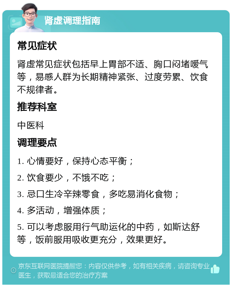 肾虚调理指南 常见症状 肾虚常见症状包括早上胃部不适、胸口闷堵嗳气等，易感人群为长期精神紧张、过度劳累、饮食不规律者。 推荐科室 中医科 调理要点 1. 心情要好，保持心态平衡； 2. 饮食要少，不饿不吃； 3. 忌口生冷辛辣零食，多吃易消化食物； 4. 多活动，增强体质； 5. 可以考虑服用行气助运化的中药，如斯达舒等，饭前服用吸收更充分，效果更好。