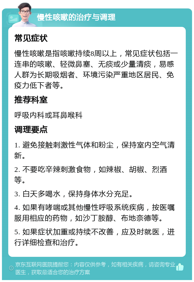 慢性咳嗽的治疗与调理 常见症状 慢性咳嗽是指咳嗽持续8周以上，常见症状包括一连串的咳嗽、轻微鼻塞、无痰或少量清痰，易感人群为长期吸烟者、环境污染严重地区居民、免疫力低下者等。 推荐科室 呼吸内科或耳鼻喉科 调理要点 1. 避免接触刺激性气体和粉尘，保持室内空气清新。 2. 不要吃辛辣刺激食物，如辣椒、胡椒、烈酒等。 3. 白天多喝水，保持身体水分充足。 4. 如果有哮喘或其他慢性呼吸系统疾病，按医嘱服用相应的药物，如沙丁胺醇、布地奈德等。 5. 如果症状加重或持续不改善，应及时就医，进行详细检查和治疗。