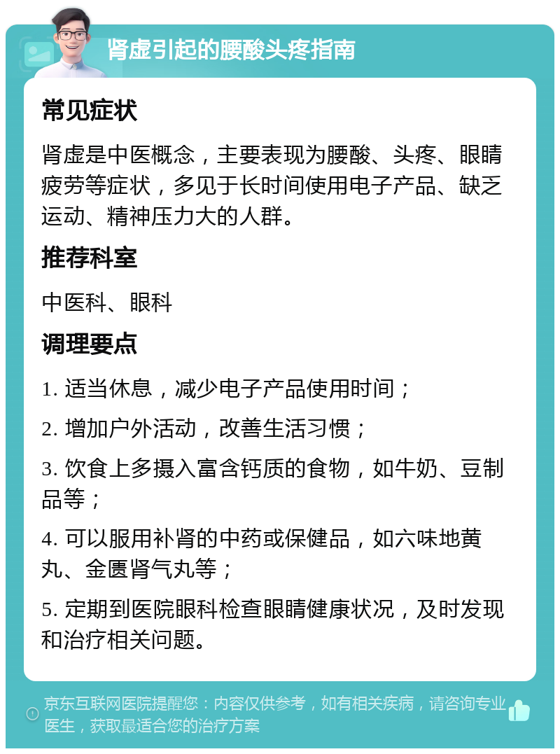 肾虚引起的腰酸头疼指南 常见症状 肾虚是中医概念，主要表现为腰酸、头疼、眼睛疲劳等症状，多见于长时间使用电子产品、缺乏运动、精神压力大的人群。 推荐科室 中医科、眼科 调理要点 1. 适当休息，减少电子产品使用时间； 2. 增加户外活动，改善生活习惯； 3. 饮食上多摄入富含钙质的食物，如牛奶、豆制品等； 4. 可以服用补肾的中药或保健品，如六味地黄丸、金匮肾气丸等； 5. 定期到医院眼科检查眼睛健康状况，及时发现和治疗相关问题。