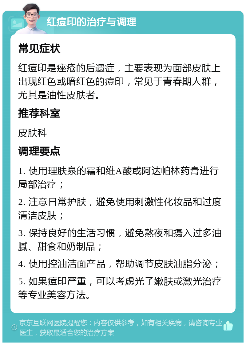 红痘印的治疗与调理 常见症状 红痘印是痤疮的后遗症，主要表现为面部皮肤上出现红色或暗红色的痘印，常见于青春期人群，尤其是油性皮肤者。 推荐科室 皮肤科 调理要点 1. 使用理肤泉的霜和维A酸或阿达帕林药膏进行局部治疗； 2. 注意日常护肤，避免使用刺激性化妆品和过度清洁皮肤； 3. 保持良好的生活习惯，避免熬夜和摄入过多油腻、甜食和奶制品； 4. 使用控油洁面产品，帮助调节皮肤油脂分泌； 5. 如果痘印严重，可以考虑光子嫩肤或激光治疗等专业美容方法。