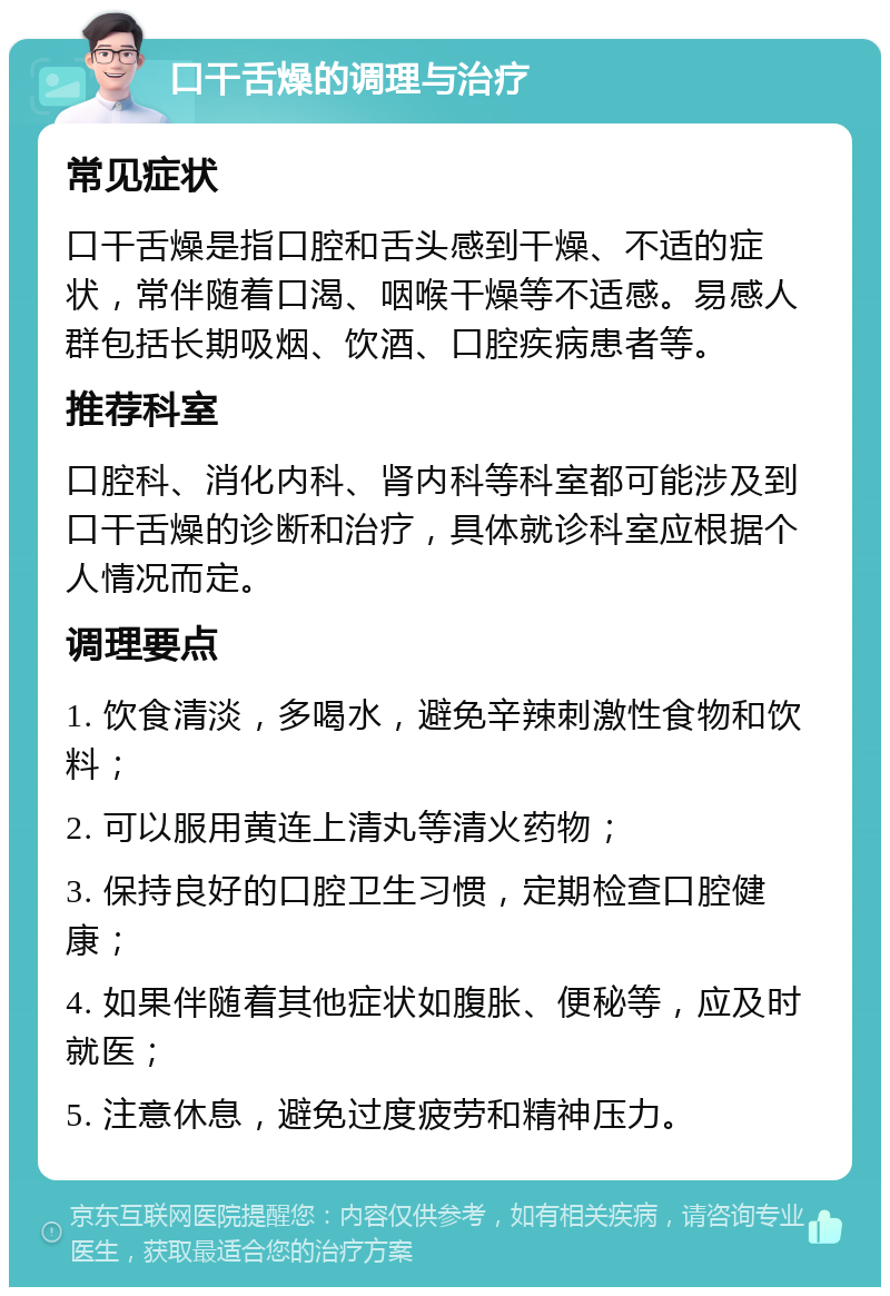 口干舌燥的调理与治疗 常见症状 口干舌燥是指口腔和舌头感到干燥、不适的症状，常伴随着口渴、咽喉干燥等不适感。易感人群包括长期吸烟、饮酒、口腔疾病患者等。 推荐科室 口腔科、消化内科、肾内科等科室都可能涉及到口干舌燥的诊断和治疗，具体就诊科室应根据个人情况而定。 调理要点 1. 饮食清淡，多喝水，避免辛辣刺激性食物和饮料； 2. 可以服用黄连上清丸等清火药物； 3. 保持良好的口腔卫生习惯，定期检查口腔健康； 4. 如果伴随着其他症状如腹胀、便秘等，应及时就医； 5. 注意休息，避免过度疲劳和精神压力。