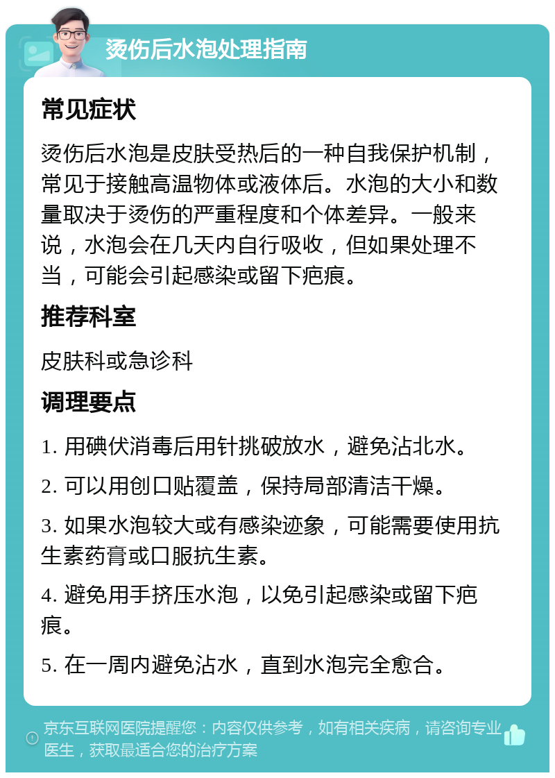 烫伤后水泡处理指南 常见症状 烫伤后水泡是皮肤受热后的一种自我保护机制，常见于接触高温物体或液体后。水泡的大小和数量取决于烫伤的严重程度和个体差异。一般来说，水泡会在几天内自行吸收，但如果处理不当，可能会引起感染或留下疤痕。 推荐科室 皮肤科或急诊科 调理要点 1. 用碘伏消毒后用针挑破放水，避免沾北水。 2. 可以用创口贴覆盖，保持局部清洁干燥。 3. 如果水泡较大或有感染迹象，可能需要使用抗生素药膏或口服抗生素。 4. 避免用手挤压水泡，以免引起感染或留下疤痕。 5. 在一周内避免沾水，直到水泡完全愈合。