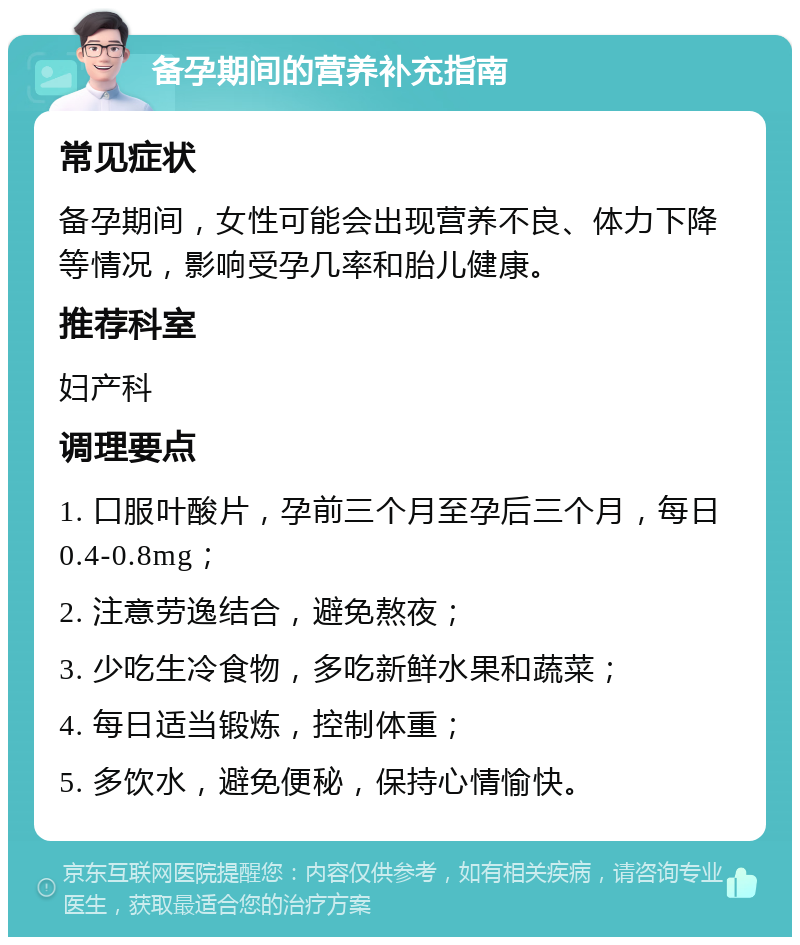 备孕期间的营养补充指南 常见症状 备孕期间，女性可能会出现营养不良、体力下降等情况，影响受孕几率和胎儿健康。 推荐科室 妇产科 调理要点 1. 口服叶酸片，孕前三个月至孕后三个月，每日0.4-0.8mg； 2. 注意劳逸结合，避免熬夜； 3. 少吃生冷食物，多吃新鲜水果和蔬菜； 4. 每日适当锻炼，控制体重； 5. 多饮水，避免便秘，保持心情愉快。