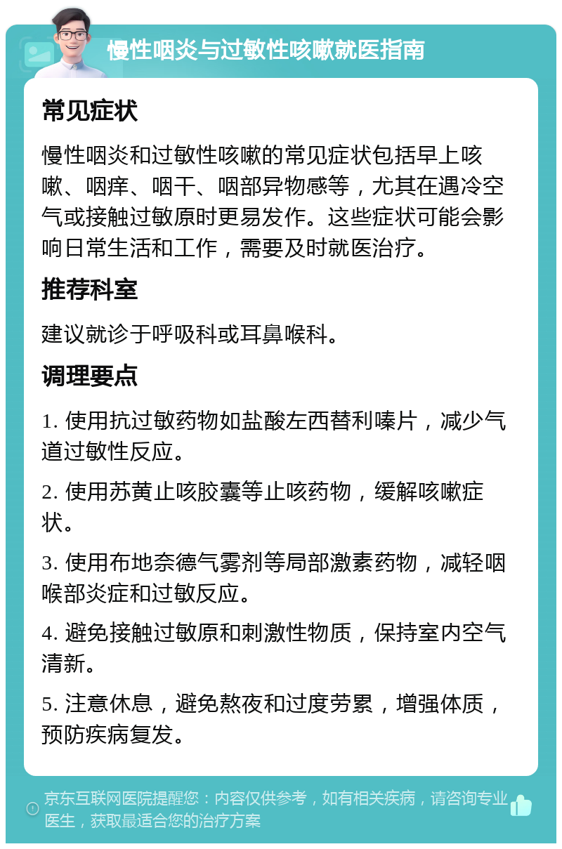 慢性咽炎与过敏性咳嗽就医指南 常见症状 慢性咽炎和过敏性咳嗽的常见症状包括早上咳嗽、咽痒、咽干、咽部异物感等，尤其在遇冷空气或接触过敏原时更易发作。这些症状可能会影响日常生活和工作，需要及时就医治疗。 推荐科室 建议就诊于呼吸科或耳鼻喉科。 调理要点 1. 使用抗过敏药物如盐酸左西替利嗪片，减少气道过敏性反应。 2. 使用苏黄止咳胶囊等止咳药物，缓解咳嗽症状。 3. 使用布地奈德气雾剂等局部激素药物，减轻咽喉部炎症和过敏反应。 4. 避免接触过敏原和刺激性物质，保持室内空气清新。 5. 注意休息，避免熬夜和过度劳累，增强体质，预防疾病复发。