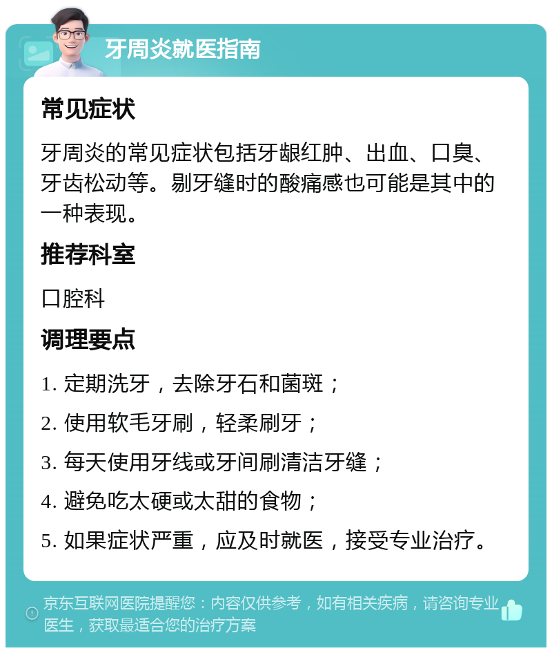 牙周炎就医指南 常见症状 牙周炎的常见症状包括牙龈红肿、出血、口臭、牙齿松动等。剔牙缝时的酸痛感也可能是其中的一种表现。 推荐科室 口腔科 调理要点 1. 定期洗牙，去除牙石和菌斑； 2. 使用软毛牙刷，轻柔刷牙； 3. 每天使用牙线或牙间刷清洁牙缝； 4. 避免吃太硬或太甜的食物； 5. 如果症状严重，应及时就医，接受专业治疗。