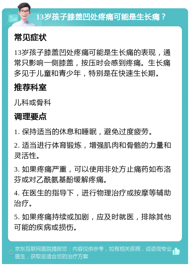 13岁孩子膝盖凹处疼痛可能是生长痛？ 常见症状 13岁孩子膝盖凹处疼痛可能是生长痛的表现，通常只影响一侧膝盖，按压时会感到疼痛。生长痛多见于儿童和青少年，特别是在快速生长期。 推荐科室 儿科或骨科 调理要点 1. 保持适当的休息和睡眠，避免过度疲劳。 2. 适当进行体育锻炼，增强肌肉和骨骼的力量和灵活性。 3. 如果疼痛严重，可以使用非处方止痛药如布洛芬或对乙酰氨基酚缓解疼痛。 4. 在医生的指导下，进行物理治疗或按摩等辅助治疗。 5. 如果疼痛持续或加剧，应及时就医，排除其他可能的疾病或损伤。