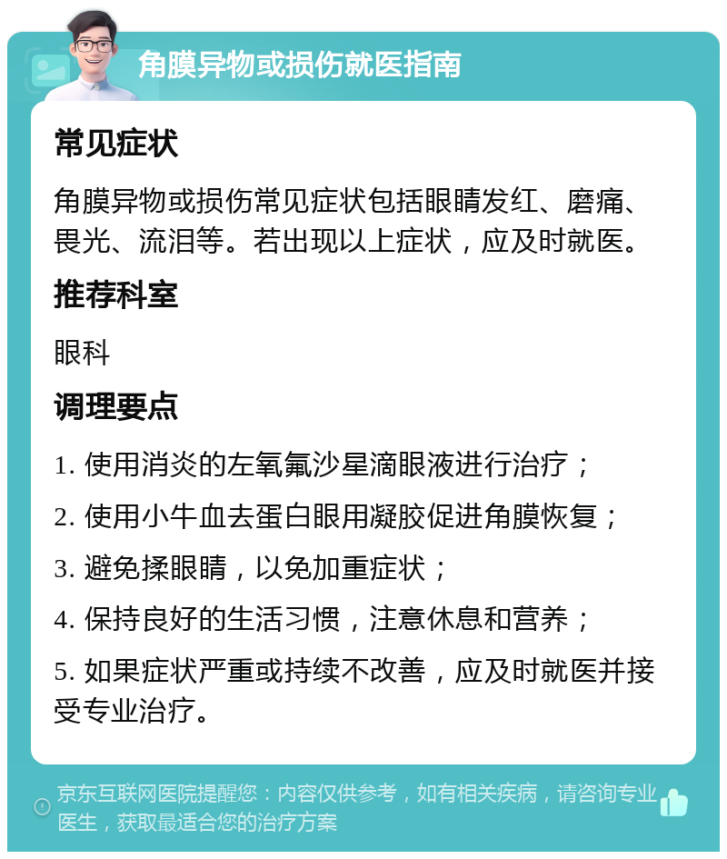 角膜异物或损伤就医指南 常见症状 角膜异物或损伤常见症状包括眼睛发红、磨痛、畏光、流泪等。若出现以上症状，应及时就医。 推荐科室 眼科 调理要点 1. 使用消炎的左氧氟沙星滴眼液进行治疗； 2. 使用小牛血去蛋白眼用凝胶促进角膜恢复； 3. 避免揉眼睛，以免加重症状； 4. 保持良好的生活习惯，注意休息和营养； 5. 如果症状严重或持续不改善，应及时就医并接受专业治疗。