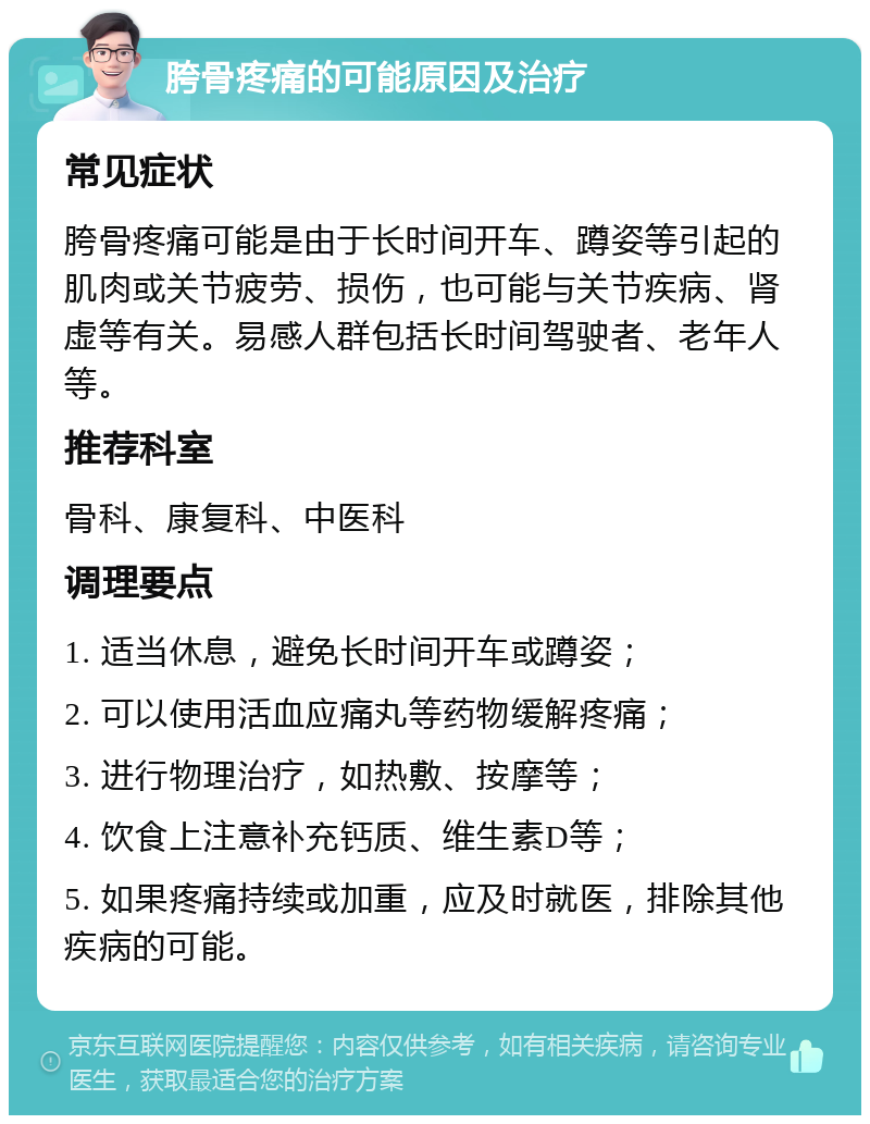 胯骨疼痛的可能原因及治疗 常见症状 胯骨疼痛可能是由于长时间开车、蹲姿等引起的肌肉或关节疲劳、损伤，也可能与关节疾病、肾虚等有关。易感人群包括长时间驾驶者、老年人等。 推荐科室 骨科、康复科、中医科 调理要点 1. 适当休息，避免长时间开车或蹲姿； 2. 可以使用活血应痛丸等药物缓解疼痛； 3. 进行物理治疗，如热敷、按摩等； 4. 饮食上注意补充钙质、维生素D等； 5. 如果疼痛持续或加重，应及时就医，排除其他疾病的可能。