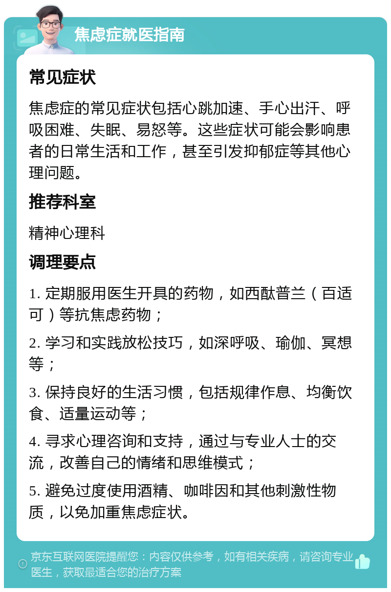 焦虑症就医指南 常见症状 焦虑症的常见症状包括心跳加速、手心出汗、呼吸困难、失眠、易怒等。这些症状可能会影响患者的日常生活和工作，甚至引发抑郁症等其他心理问题。 推荐科室 精神心理科 调理要点 1. 定期服用医生开具的药物，如西酞普兰（百适可）等抗焦虑药物； 2. 学习和实践放松技巧，如深呼吸、瑜伽、冥想等； 3. 保持良好的生活习惯，包括规律作息、均衡饮食、适量运动等； 4. 寻求心理咨询和支持，通过与专业人士的交流，改善自己的情绪和思维模式； 5. 避免过度使用酒精、咖啡因和其他刺激性物质，以免加重焦虑症状。