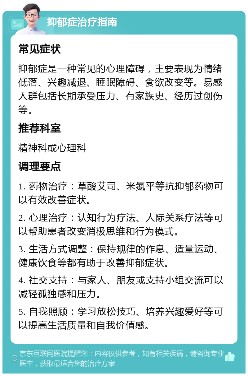 抑郁症治疗指南 常见症状 抑郁症是一种常见的心理障碍，主要表现为情绪低落、兴趣减退、睡眠障碍、食欲改变等。易感人群包括长期承受压力、有家族史、经历过创伤等。 推荐科室 精神科或心理科 调理要点 1. 药物治疗：草酸艾司、米氮平等抗抑郁药物可以有效改善症状。 2. 心理治疗：认知行为疗法、人际关系疗法等可以帮助患者改变消极思维和行为模式。 3. 生活方式调整：保持规律的作息、适量运动、健康饮食等都有助于改善抑郁症状。 4. 社交支持：与家人、朋友或支持小组交流可以减轻孤独感和压力。 5. 自我照顾：学习放松技巧、培养兴趣爱好等可以提高生活质量和自我价值感。