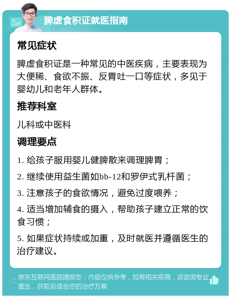 脾虚食积证就医指南 常见症状 脾虚食积证是一种常见的中医疾病，主要表现为大便稀、食欲不振、反胃吐一口等症状，多见于婴幼儿和老年人群体。 推荐科室 儿科或中医科 调理要点 1. 给孩子服用婴儿健脾散来调理脾胃； 2. 继续使用益生菌如bb-12和罗伊式乳杆菌； 3. 注意孩子的食欲情况，避免过度喂养； 4. 适当增加辅食的摄入，帮助孩子建立正常的饮食习惯； 5. 如果症状持续或加重，及时就医并遵循医生的治疗建议。