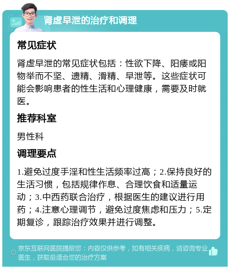 肾虚早泄的治疗和调理 常见症状 肾虚早泄的常见症状包括：性欲下降、阳痿或阳物举而不坚、遗精、滑精、早泄等。这些症状可能会影响患者的性生活和心理健康，需要及时就医。 推荐科室 男性科 调理要点 1.避免过度手淫和性生活频率过高；2.保持良好的生活习惯，包括规律作息、合理饮食和适量运动；3.中西药联合治疗，根据医生的建议进行用药；4.注意心理调节，避免过度焦虑和压力；5.定期复诊，跟踪治疗效果并进行调整。