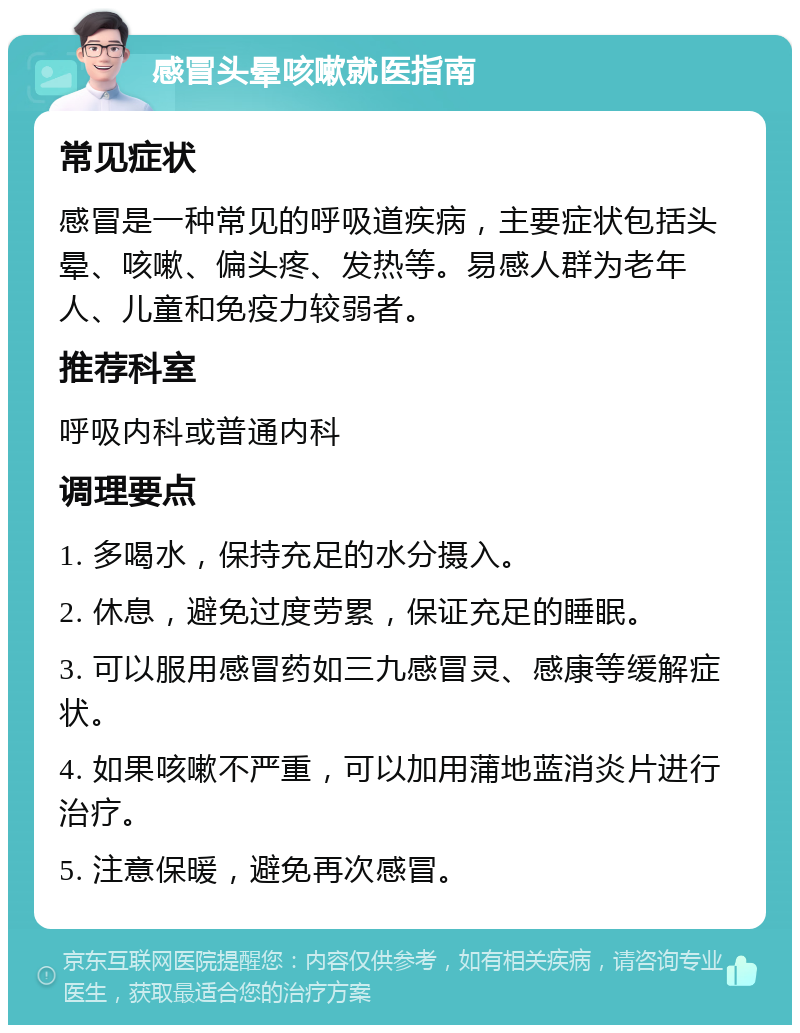 感冒头晕咳嗽就医指南 常见症状 感冒是一种常见的呼吸道疾病，主要症状包括头晕、咳嗽、偏头疼、发热等。易感人群为老年人、儿童和免疫力较弱者。 推荐科室 呼吸内科或普通内科 调理要点 1. 多喝水，保持充足的水分摄入。 2. 休息，避免过度劳累，保证充足的睡眠。 3. 可以服用感冒药如三九感冒灵、感康等缓解症状。 4. 如果咳嗽不严重，可以加用蒲地蓝消炎片进行治疗。 5. 注意保暖，避免再次感冒。