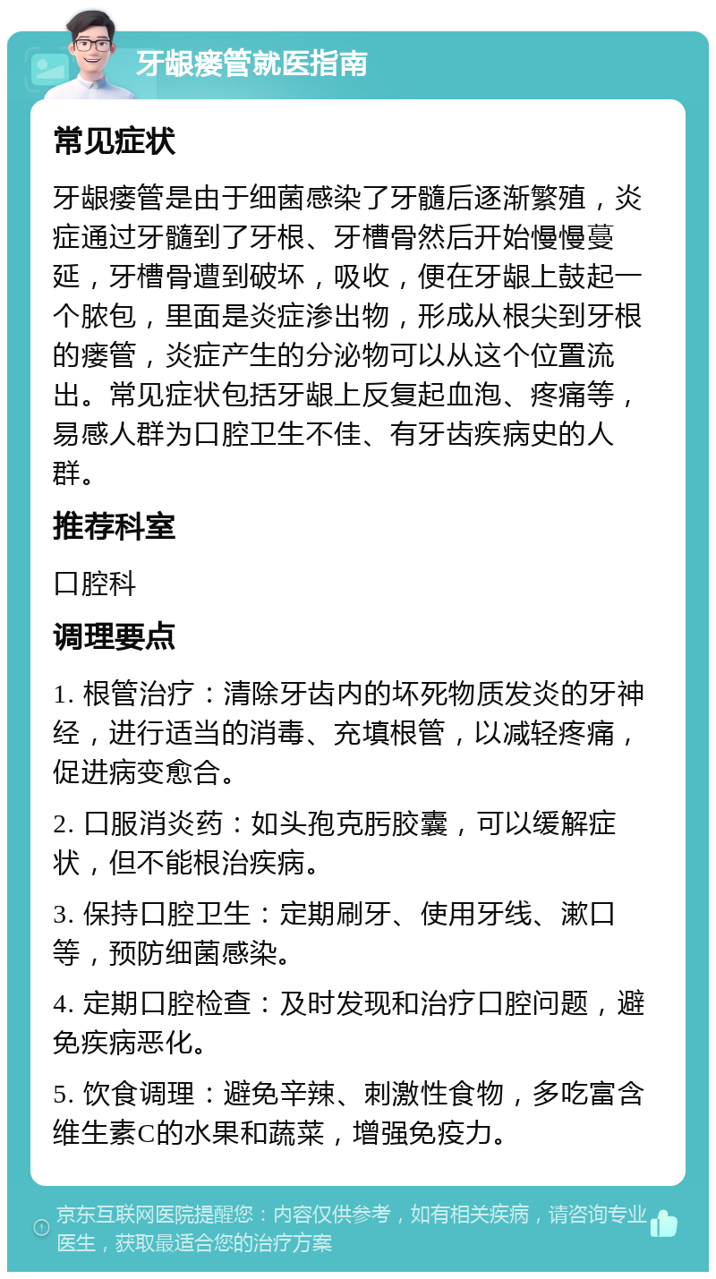 牙龈瘘管就医指南 常见症状 牙龈瘘管是由于细菌感染了牙髓后逐渐繁殖，炎症通过牙髓到了牙根、牙槽骨然后开始慢慢蔓延，牙槽骨遭到破坏，吸收，便在牙龈上鼓起一个脓包，里面是炎症渗出物，形成从根尖到牙根的瘘管，炎症产生的分泌物可以从这个位置流出。常见症状包括牙龈上反复起血泡、疼痛等，易感人群为口腔卫生不佳、有牙齿疾病史的人群。 推荐科室 口腔科 调理要点 1. 根管治疗：清除牙齿内的坏死物质发炎的牙神经，进行适当的消毒、充填根管，以减轻疼痛，促进病变愈合。 2. 口服消炎药：如头孢克肟胶囊，可以缓解症状，但不能根治疾病。 3. 保持口腔卫生：定期刷牙、使用牙线、漱口等，预防细菌感染。 4. 定期口腔检查：及时发现和治疗口腔问题，避免疾病恶化。 5. 饮食调理：避免辛辣、刺激性食物，多吃富含维生素C的水果和蔬菜，增强免疫力。