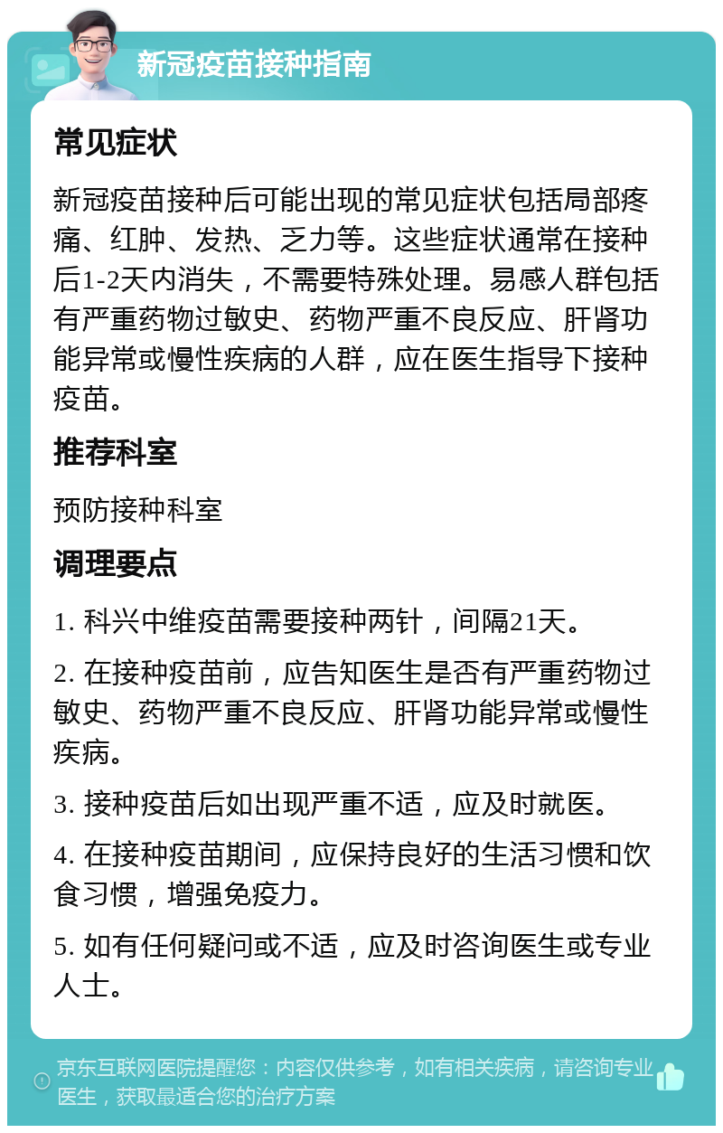 新冠疫苗接种指南 常见症状 新冠疫苗接种后可能出现的常见症状包括局部疼痛、红肿、发热、乏力等。这些症状通常在接种后1-2天内消失，不需要特殊处理。易感人群包括有严重药物过敏史、药物严重不良反应、肝肾功能异常或慢性疾病的人群，应在医生指导下接种疫苗。 推荐科室 预防接种科室 调理要点 1. 科兴中维疫苗需要接种两针，间隔21天。 2. 在接种疫苗前，应告知医生是否有严重药物过敏史、药物严重不良反应、肝肾功能异常或慢性疾病。 3. 接种疫苗后如出现严重不适，应及时就医。 4. 在接种疫苗期间，应保持良好的生活习惯和饮食习惯，增强免疫力。 5. 如有任何疑问或不适，应及时咨询医生或专业人士。