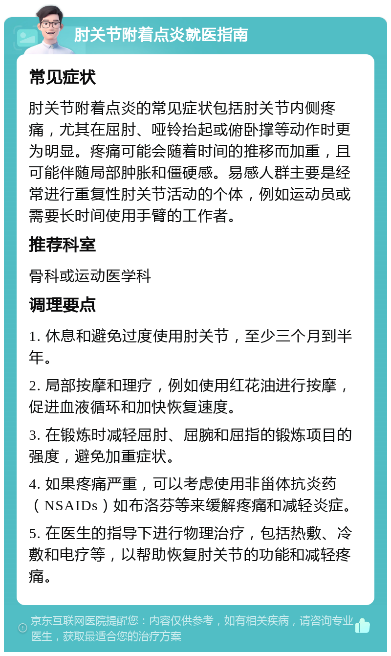 肘关节附着点炎就医指南 常见症状 肘关节附着点炎的常见症状包括肘关节内侧疼痛，尤其在屈肘、哑铃抬起或俯卧撑等动作时更为明显。疼痛可能会随着时间的推移而加重，且可能伴随局部肿胀和僵硬感。易感人群主要是经常进行重复性肘关节活动的个体，例如运动员或需要长时间使用手臂的工作者。 推荐科室 骨科或运动医学科 调理要点 1. 休息和避免过度使用肘关节，至少三个月到半年。 2. 局部按摩和理疗，例如使用红花油进行按摩，促进血液循环和加快恢复速度。 3. 在锻炼时减轻屈肘、屈腕和屈指的锻炼项目的强度，避免加重症状。 4. 如果疼痛严重，可以考虑使用非甾体抗炎药（NSAIDs）如布洛芬等来缓解疼痛和减轻炎症。 5. 在医生的指导下进行物理治疗，包括热敷、冷敷和电疗等，以帮助恢复肘关节的功能和减轻疼痛。