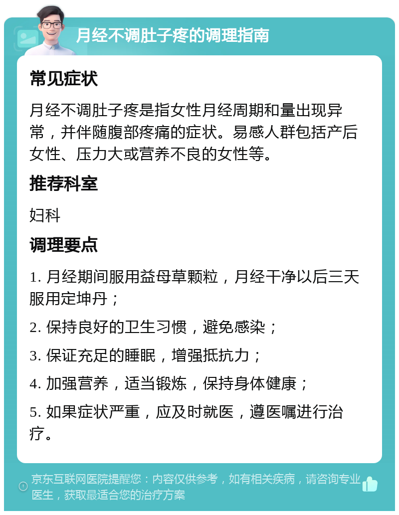 月经不调肚子疼的调理指南 常见症状 月经不调肚子疼是指女性月经周期和量出现异常，并伴随腹部疼痛的症状。易感人群包括产后女性、压力大或营养不良的女性等。 推荐科室 妇科 调理要点 1. 月经期间服用益母草颗粒，月经干净以后三天服用定坤丹； 2. 保持良好的卫生习惯，避免感染； 3. 保证充足的睡眠，增强抵抗力； 4. 加强营养，适当锻炼，保持身体健康； 5. 如果症状严重，应及时就医，遵医嘱进行治疗。