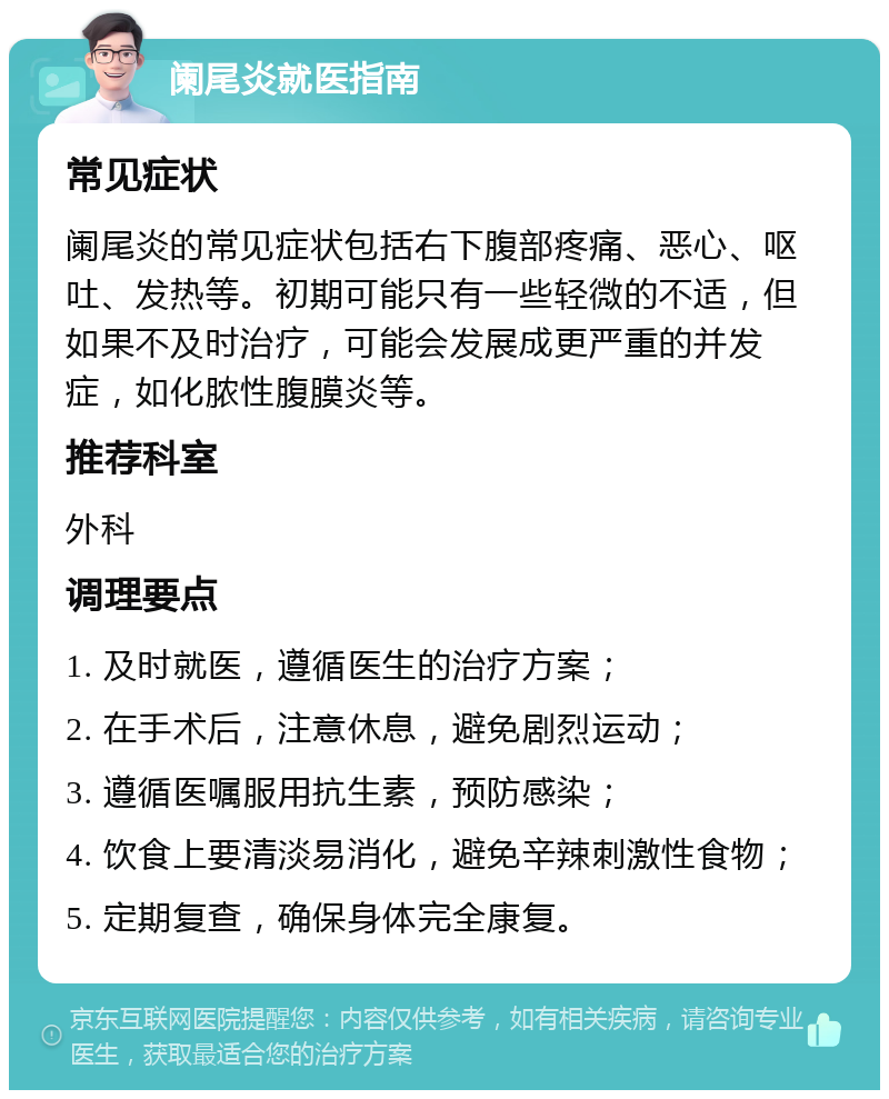 阑尾炎就医指南 常见症状 阑尾炎的常见症状包括右下腹部疼痛、恶心、呕吐、发热等。初期可能只有一些轻微的不适，但如果不及时治疗，可能会发展成更严重的并发症，如化脓性腹膜炎等。 推荐科室 外科 调理要点 1. 及时就医，遵循医生的治疗方案； 2. 在手术后，注意休息，避免剧烈运动； 3. 遵循医嘱服用抗生素，预防感染； 4. 饮食上要清淡易消化，避免辛辣刺激性食物； 5. 定期复查，确保身体完全康复。