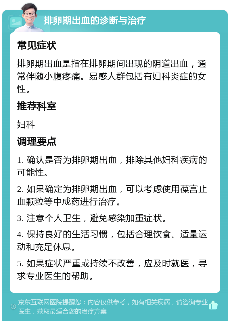 排卵期出血的诊断与治疗 常见症状 排卵期出血是指在排卵期间出现的阴道出血，通常伴随小腹疼痛。易感人群包括有妇科炎症的女性。 推荐科室 妇科 调理要点 1. 确认是否为排卵期出血，排除其他妇科疾病的可能性。 2. 如果确定为排卵期出血，可以考虑使用葆宫止血颗粒等中成药进行治疗。 3. 注意个人卫生，避免感染加重症状。 4. 保持良好的生活习惯，包括合理饮食、适量运动和充足休息。 5. 如果症状严重或持续不改善，应及时就医，寻求专业医生的帮助。