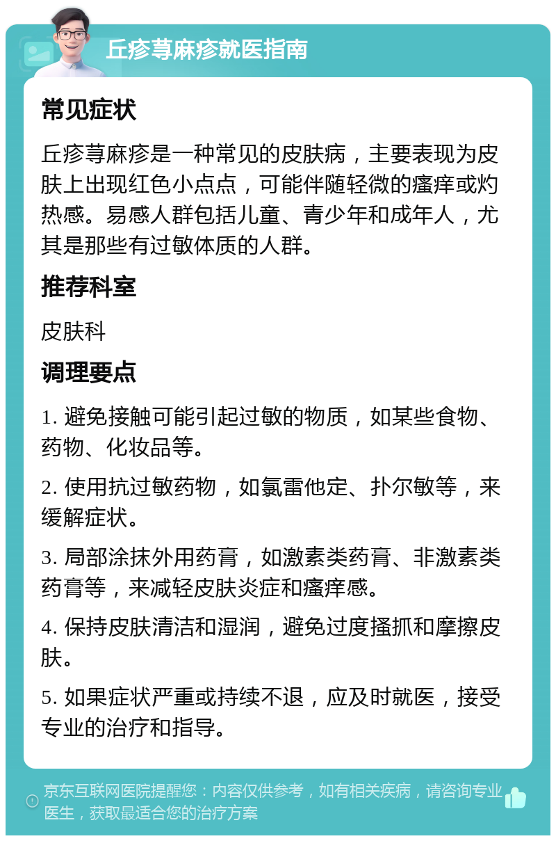 丘疹荨麻疹就医指南 常见症状 丘疹荨麻疹是一种常见的皮肤病，主要表现为皮肤上出现红色小点点，可能伴随轻微的瘙痒或灼热感。易感人群包括儿童、青少年和成年人，尤其是那些有过敏体质的人群。 推荐科室 皮肤科 调理要点 1. 避免接触可能引起过敏的物质，如某些食物、药物、化妆品等。 2. 使用抗过敏药物，如氯雷他定、扑尔敏等，来缓解症状。 3. 局部涂抹外用药膏，如激素类药膏、非激素类药膏等，来减轻皮肤炎症和瘙痒感。 4. 保持皮肤清洁和湿润，避免过度搔抓和摩擦皮肤。 5. 如果症状严重或持续不退，应及时就医，接受专业的治疗和指导。