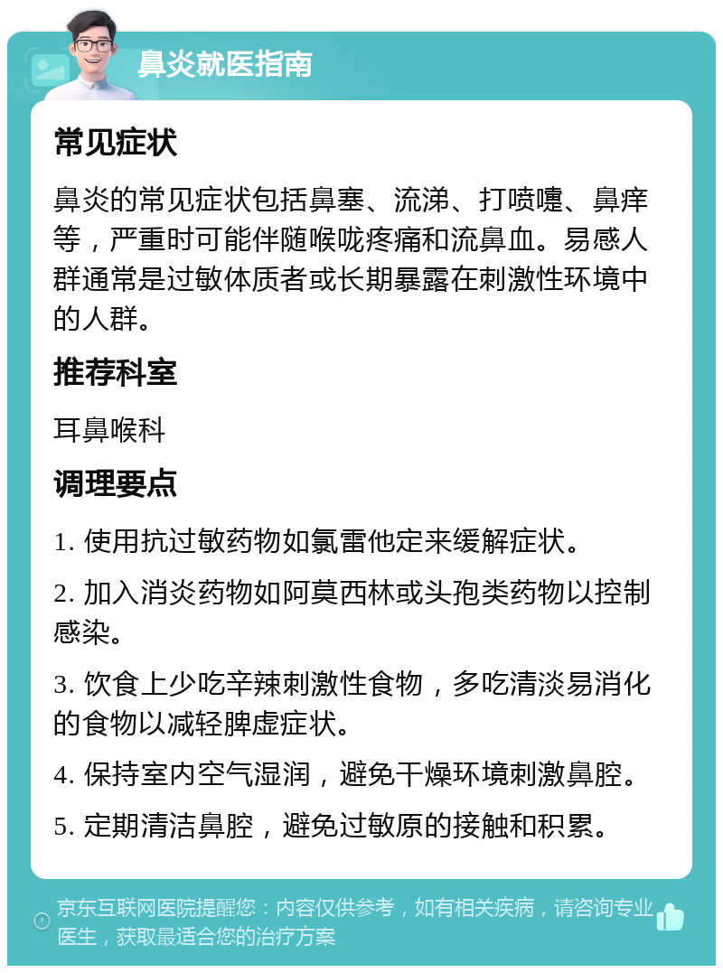 鼻炎就医指南 常见症状 鼻炎的常见症状包括鼻塞、流涕、打喷嚏、鼻痒等，严重时可能伴随喉咙疼痛和流鼻血。易感人群通常是过敏体质者或长期暴露在刺激性环境中的人群。 推荐科室 耳鼻喉科 调理要点 1. 使用抗过敏药物如氯雷他定来缓解症状。 2. 加入消炎药物如阿莫西林或头孢类药物以控制感染。 3. 饮食上少吃辛辣刺激性食物，多吃清淡易消化的食物以减轻脾虚症状。 4. 保持室内空气湿润，避免干燥环境刺激鼻腔。 5. 定期清洁鼻腔，避免过敏原的接触和积累。