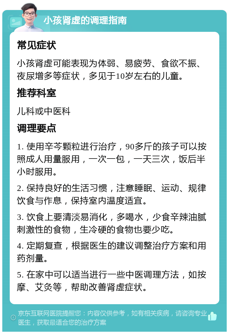 小孩肾虚的调理指南 常见症状 小孩肾虚可能表现为体弱、易疲劳、食欲不振、夜尿增多等症状，多见于10岁左右的儿童。 推荐科室 儿科或中医科 调理要点 1. 使用辛芩颗粒进行治疗，90多斤的孩子可以按照成人用量服用，一次一包，一天三次，饭后半小时服用。 2. 保持良好的生活习惯，注意睡眠、运动、规律饮食与作息，保持室内温度适宜。 3. 饮食上要清淡易消化，多喝水，少食辛辣油腻刺激性的食物，生冷硬的食物也要少吃。 4. 定期复查，根据医生的建议调整治疗方案和用药剂量。 5. 在家中可以适当进行一些中医调理方法，如按摩、艾灸等，帮助改善肾虚症状。