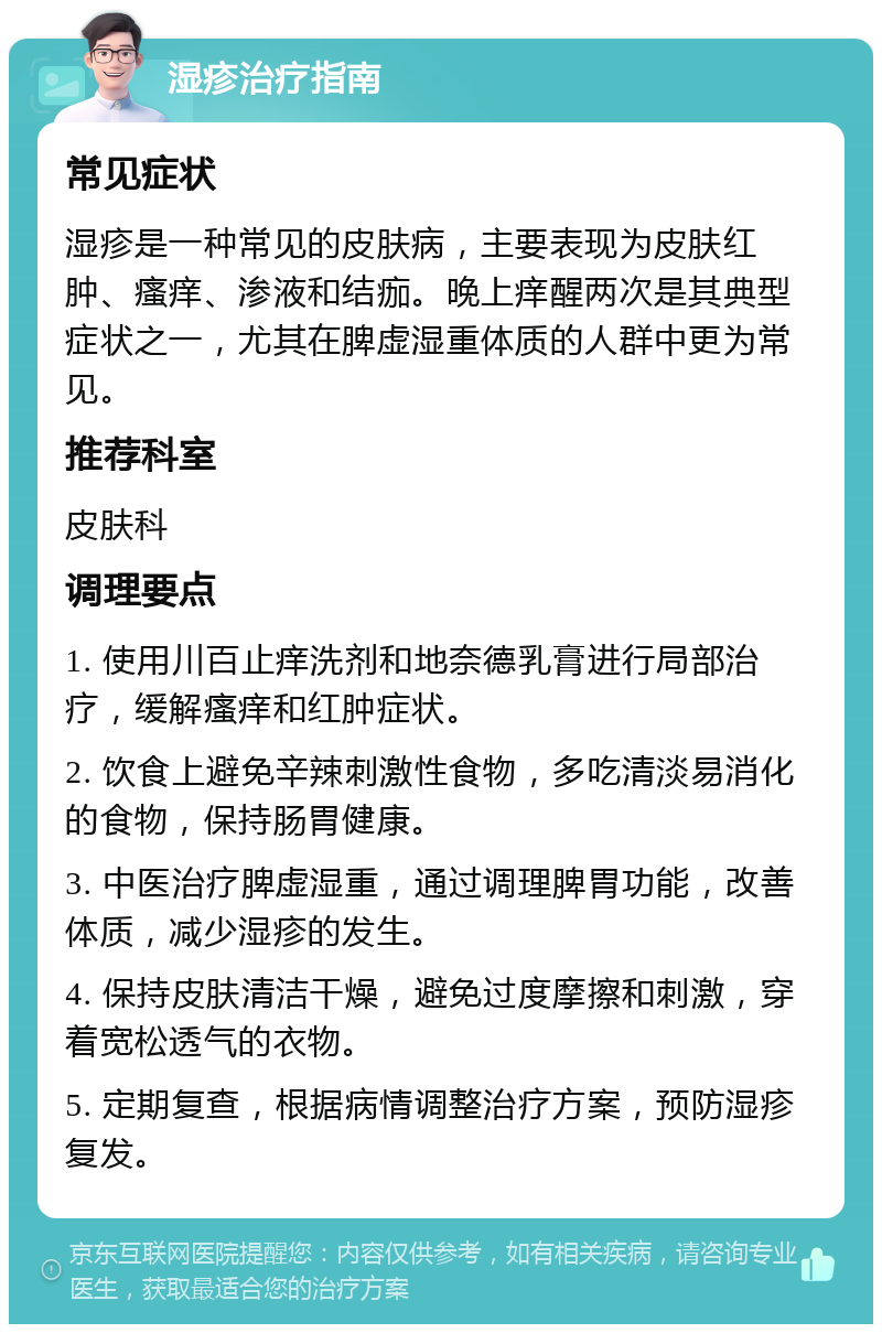 湿疹治疗指南 常见症状 湿疹是一种常见的皮肤病，主要表现为皮肤红肿、瘙痒、渗液和结痂。晚上痒醒两次是其典型症状之一，尤其在脾虚湿重体质的人群中更为常见。 推荐科室 皮肤科 调理要点 1. 使用川百止痒洗剂和地奈德乳膏进行局部治疗，缓解瘙痒和红肿症状。 2. 饮食上避免辛辣刺激性食物，多吃清淡易消化的食物，保持肠胃健康。 3. 中医治疗脾虚湿重，通过调理脾胃功能，改善体质，减少湿疹的发生。 4. 保持皮肤清洁干燥，避免过度摩擦和刺激，穿着宽松透气的衣物。 5. 定期复查，根据病情调整治疗方案，预防湿疹复发。