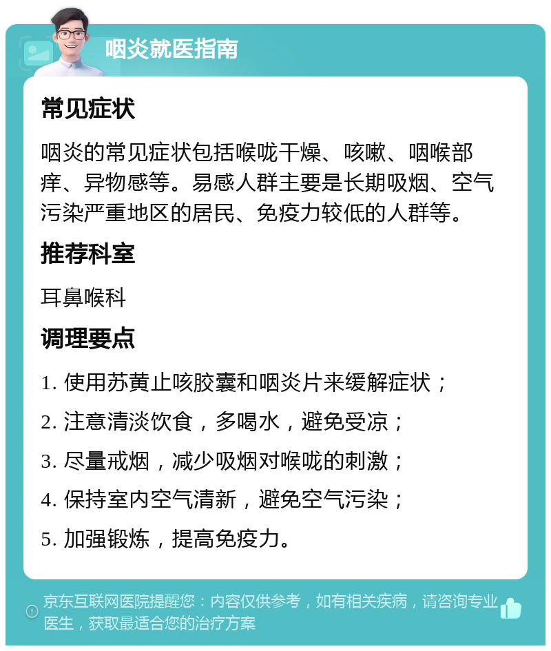 咽炎就医指南 常见症状 咽炎的常见症状包括喉咙干燥、咳嗽、咽喉部痒、异物感等。易感人群主要是长期吸烟、空气污染严重地区的居民、免疫力较低的人群等。 推荐科室 耳鼻喉科 调理要点 1. 使用苏黄止咳胶囊和咽炎片来缓解症状； 2. 注意清淡饮食，多喝水，避免受凉； 3. 尽量戒烟，减少吸烟对喉咙的刺激； 4. 保持室内空气清新，避免空气污染； 5. 加强锻炼，提高免疫力。