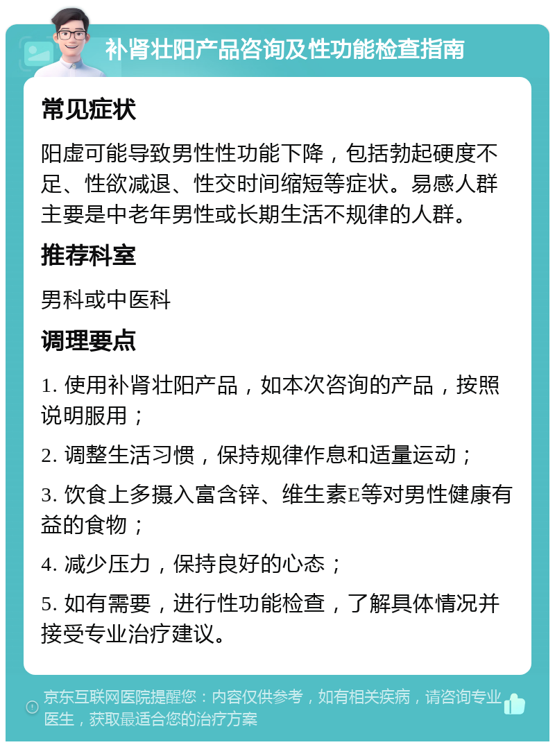 补肾壮阳产品咨询及性功能检查指南 常见症状 阳虚可能导致男性性功能下降，包括勃起硬度不足、性欲减退、性交时间缩短等症状。易感人群主要是中老年男性或长期生活不规律的人群。 推荐科室 男科或中医科 调理要点 1. 使用补肾壮阳产品，如本次咨询的产品，按照说明服用； 2. 调整生活习惯，保持规律作息和适量运动； 3. 饮食上多摄入富含锌、维生素E等对男性健康有益的食物； 4. 减少压力，保持良好的心态； 5. 如有需要，进行性功能检查，了解具体情况并接受专业治疗建议。