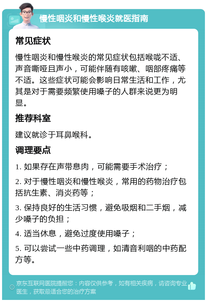 慢性咽炎和慢性喉炎就医指南 常见症状 慢性咽炎和慢性喉炎的常见症状包括喉咙不适、声音嘶哑且声小，可能伴随有咳嗽、咽部疼痛等不适。这些症状可能会影响日常生活和工作，尤其是对于需要频繁使用嗓子的人群来说更为明显。 推荐科室 建议就诊于耳鼻喉科。 调理要点 1. 如果存在声带息肉，可能需要手术治疗； 2. 对于慢性咽炎和慢性喉炎，常用的药物治疗包括抗生素、消炎药等； 3. 保持良好的生活习惯，避免吸烟和二手烟，减少嗓子的负担； 4. 适当休息，避免过度使用嗓子； 5. 可以尝试一些中药调理，如清音利咽的中药配方等。