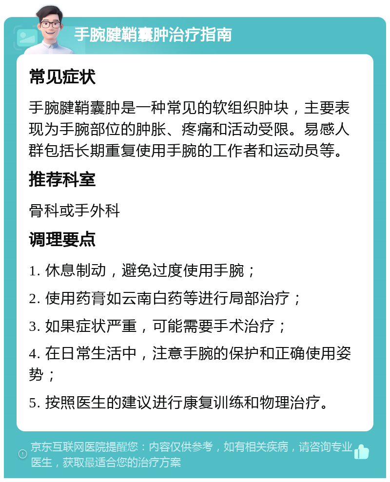 手腕腱鞘囊肿治疗指南 常见症状 手腕腱鞘囊肿是一种常见的软组织肿块，主要表现为手腕部位的肿胀、疼痛和活动受限。易感人群包括长期重复使用手腕的工作者和运动员等。 推荐科室 骨科或手外科 调理要点 1. 休息制动，避免过度使用手腕； 2. 使用药膏如云南白药等进行局部治疗； 3. 如果症状严重，可能需要手术治疗； 4. 在日常生活中，注意手腕的保护和正确使用姿势； 5. 按照医生的建议进行康复训练和物理治疗。