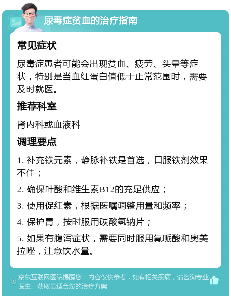 尿毒症贫血的治疗指南 常见症状 尿毒症患者可能会出现贫血、疲劳、头晕等症状，特别是当血红蛋白值低于正常范围时，需要及时就医。 推荐科室 肾内科或血液科 调理要点 1. 补充铁元素，静脉补铁是首选，口服铁剂效果不佳； 2. 确保叶酸和维生素B12的充足供应； 3. 使用促红素，根据医嘱调整用量和频率； 4. 保护胃，按时服用碳酸氢钠片； 5. 如果有腹泻症状，需要同时服用氟哌酸和奥美拉唑，注意饮水量。