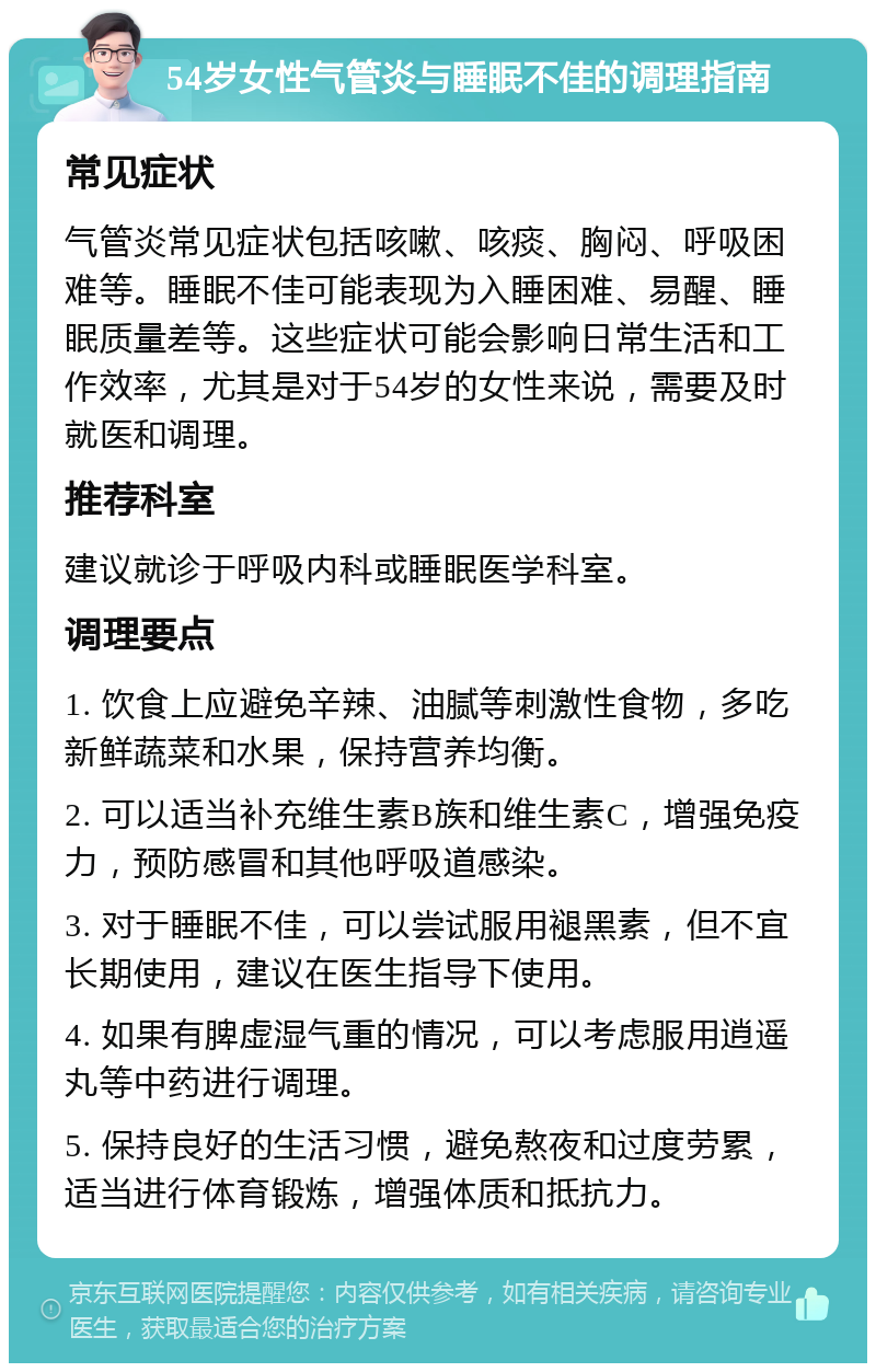 54岁女性气管炎与睡眠不佳的调理指南 常见症状 气管炎常见症状包括咳嗽、咳痰、胸闷、呼吸困难等。睡眠不佳可能表现为入睡困难、易醒、睡眠质量差等。这些症状可能会影响日常生活和工作效率，尤其是对于54岁的女性来说，需要及时就医和调理。 推荐科室 建议就诊于呼吸内科或睡眠医学科室。 调理要点 1. 饮食上应避免辛辣、油腻等刺激性食物，多吃新鲜蔬菜和水果，保持营养均衡。 2. 可以适当补充维生素B族和维生素C，增强免疫力，预防感冒和其他呼吸道感染。 3. 对于睡眠不佳，可以尝试服用褪黑素，但不宜长期使用，建议在医生指导下使用。 4. 如果有脾虚湿气重的情况，可以考虑服用逍遥丸等中药进行调理。 5. 保持良好的生活习惯，避免熬夜和过度劳累，适当进行体育锻炼，增强体质和抵抗力。