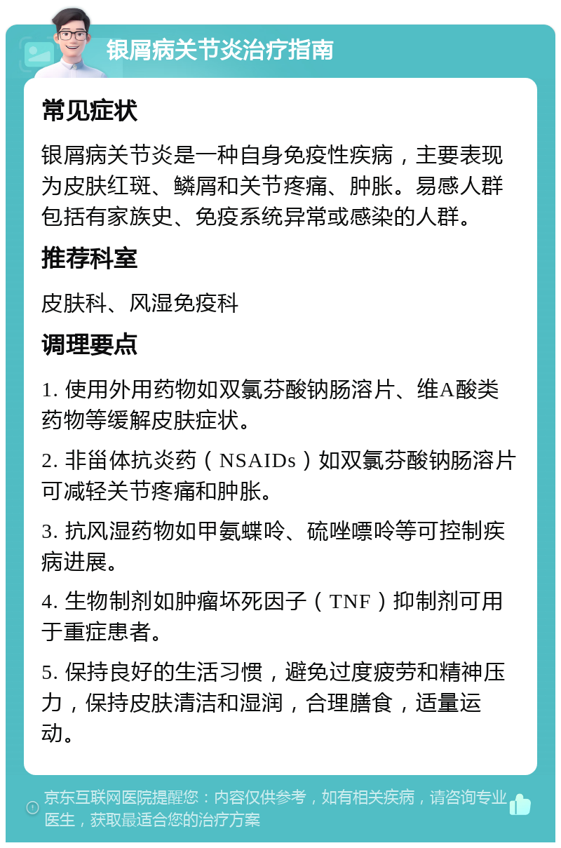 银屑病关节炎治疗指南 常见症状 银屑病关节炎是一种自身免疫性疾病，主要表现为皮肤红斑、鳞屑和关节疼痛、肿胀。易感人群包括有家族史、免疫系统异常或感染的人群。 推荐科室 皮肤科、风湿免疫科 调理要点 1. 使用外用药物如双氯芬酸钠肠溶片、维A酸类药物等缓解皮肤症状。 2. 非甾体抗炎药（NSAIDs）如双氯芬酸钠肠溶片可减轻关节疼痛和肿胀。 3. 抗风湿药物如甲氨蝶呤、硫唑嘌呤等可控制疾病进展。 4. 生物制剂如肿瘤坏死因子（TNF）抑制剂可用于重症患者。 5. 保持良好的生活习惯，避免过度疲劳和精神压力，保持皮肤清洁和湿润，合理膳食，适量运动。