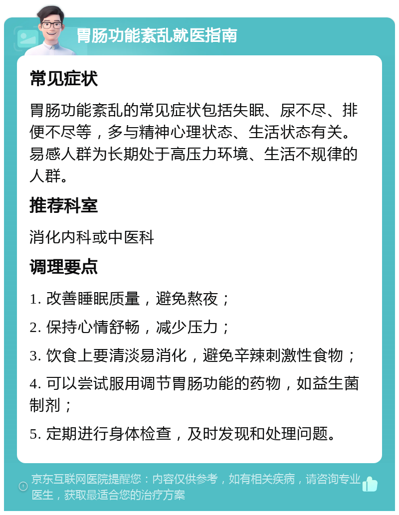 胃肠功能紊乱就医指南 常见症状 胃肠功能紊乱的常见症状包括失眠、尿不尽、排便不尽等，多与精神心理状态、生活状态有关。易感人群为长期处于高压力环境、生活不规律的人群。 推荐科室 消化内科或中医科 调理要点 1. 改善睡眠质量，避免熬夜； 2. 保持心情舒畅，减少压力； 3. 饮食上要清淡易消化，避免辛辣刺激性食物； 4. 可以尝试服用调节胃肠功能的药物，如益生菌制剂； 5. 定期进行身体检查，及时发现和处理问题。