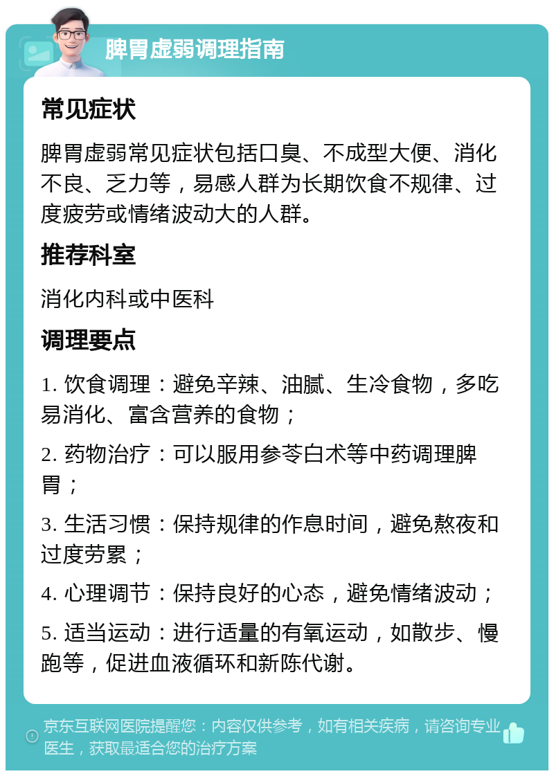 脾胃虚弱调理指南 常见症状 脾胃虚弱常见症状包括口臭、不成型大便、消化不良、乏力等，易感人群为长期饮食不规律、过度疲劳或情绪波动大的人群。 推荐科室 消化内科或中医科 调理要点 1. 饮食调理：避免辛辣、油腻、生冷食物，多吃易消化、富含营养的食物； 2. 药物治疗：可以服用参苓白术等中药调理脾胃； 3. 生活习惯：保持规律的作息时间，避免熬夜和过度劳累； 4. 心理调节：保持良好的心态，避免情绪波动； 5. 适当运动：进行适量的有氧运动，如散步、慢跑等，促进血液循环和新陈代谢。