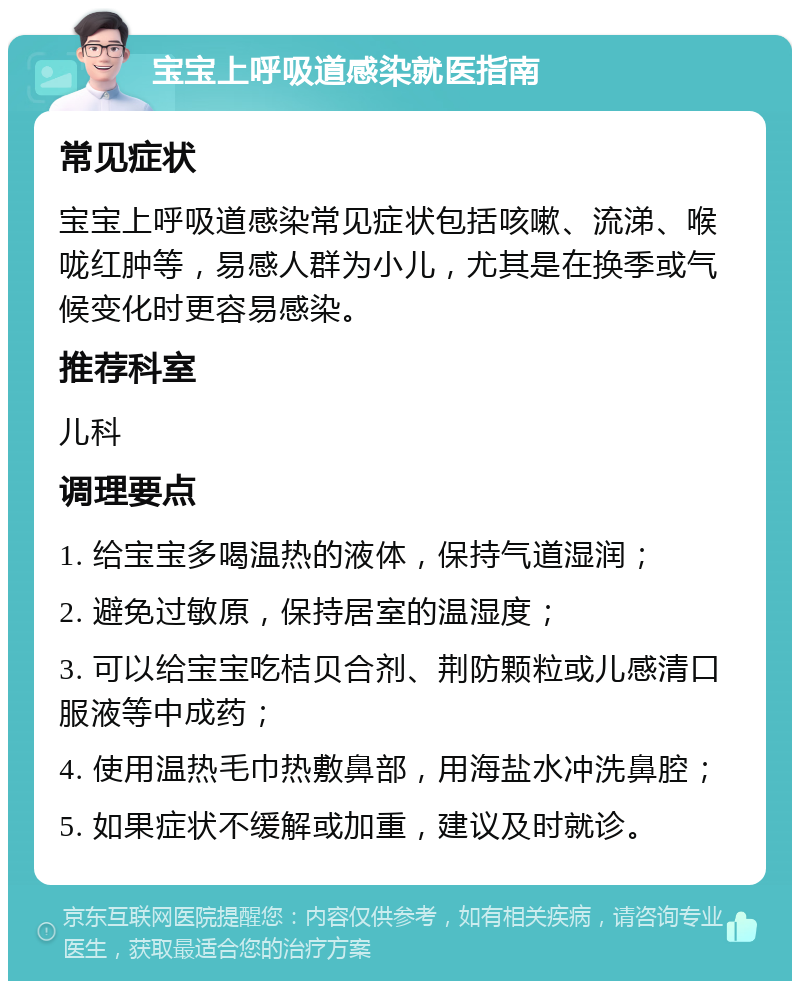 宝宝上呼吸道感染就医指南 常见症状 宝宝上呼吸道感染常见症状包括咳嗽、流涕、喉咙红肿等，易感人群为小儿，尤其是在换季或气候变化时更容易感染。 推荐科室 儿科 调理要点 1. 给宝宝多喝温热的液体，保持气道湿润； 2. 避免过敏原，保持居室的温湿度； 3. 可以给宝宝吃桔贝合剂、荆防颗粒或儿感清口服液等中成药； 4. 使用温热毛巾热敷鼻部，用海盐水冲洗鼻腔； 5. 如果症状不缓解或加重，建议及时就诊。