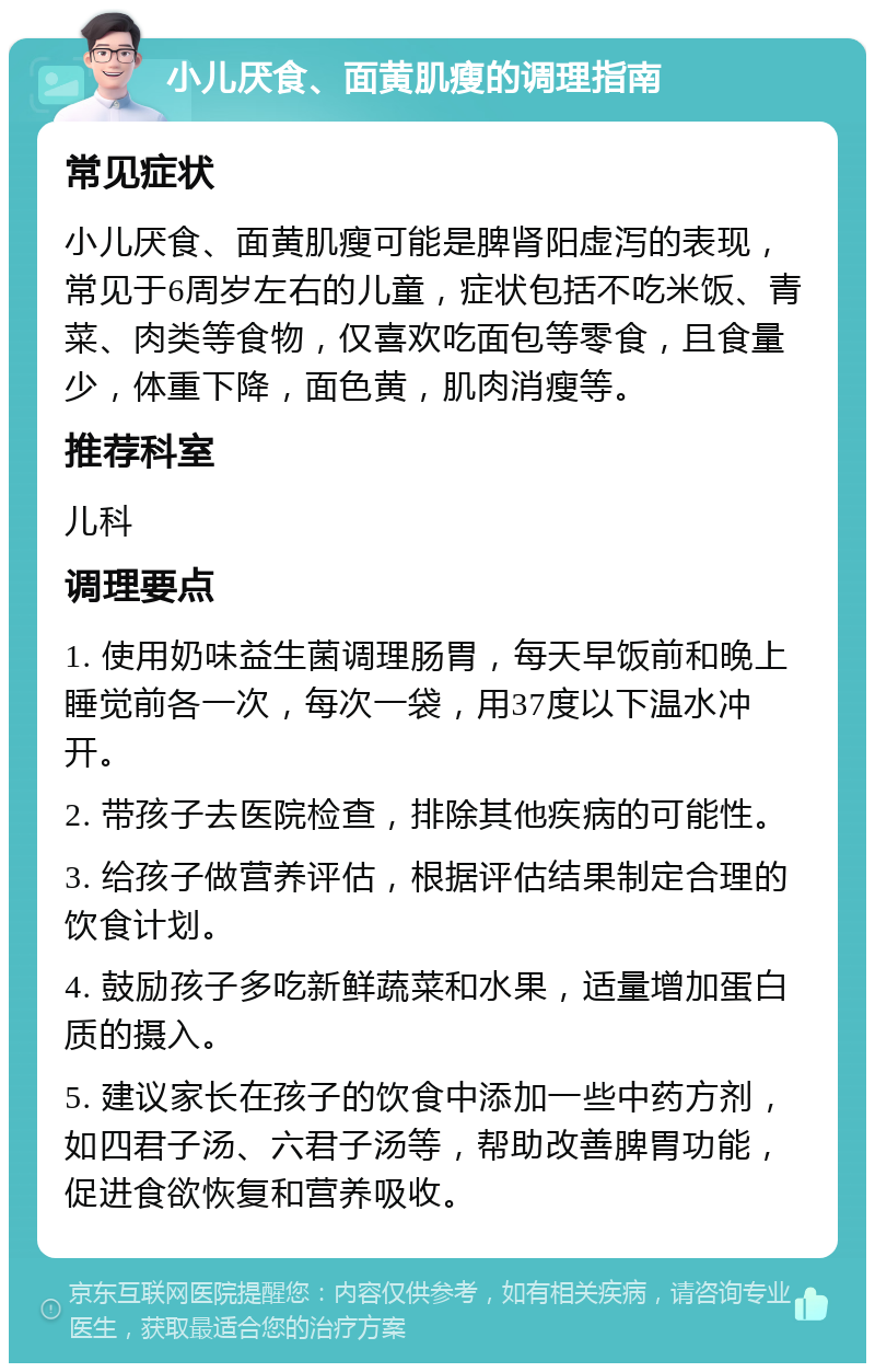 小儿厌食、面黄肌瘦的调理指南 常见症状 小儿厌食、面黄肌瘦可能是脾肾阳虚泻的表现，常见于6周岁左右的儿童，症状包括不吃米饭、青菜、肉类等食物，仅喜欢吃面包等零食，且食量少，体重下降，面色黄，肌肉消瘦等。 推荐科室 儿科 调理要点 1. 使用奶味益生菌调理肠胃，每天早饭前和晚上睡觉前各一次，每次一袋，用37度以下温水冲开。 2. 带孩子去医院检查，排除其他疾病的可能性。 3. 给孩子做营养评估，根据评估结果制定合理的饮食计划。 4. 鼓励孩子多吃新鲜蔬菜和水果，适量增加蛋白质的摄入。 5. 建议家长在孩子的饮食中添加一些中药方剂，如四君子汤、六君子汤等，帮助改善脾胃功能，促进食欲恢复和营养吸收。