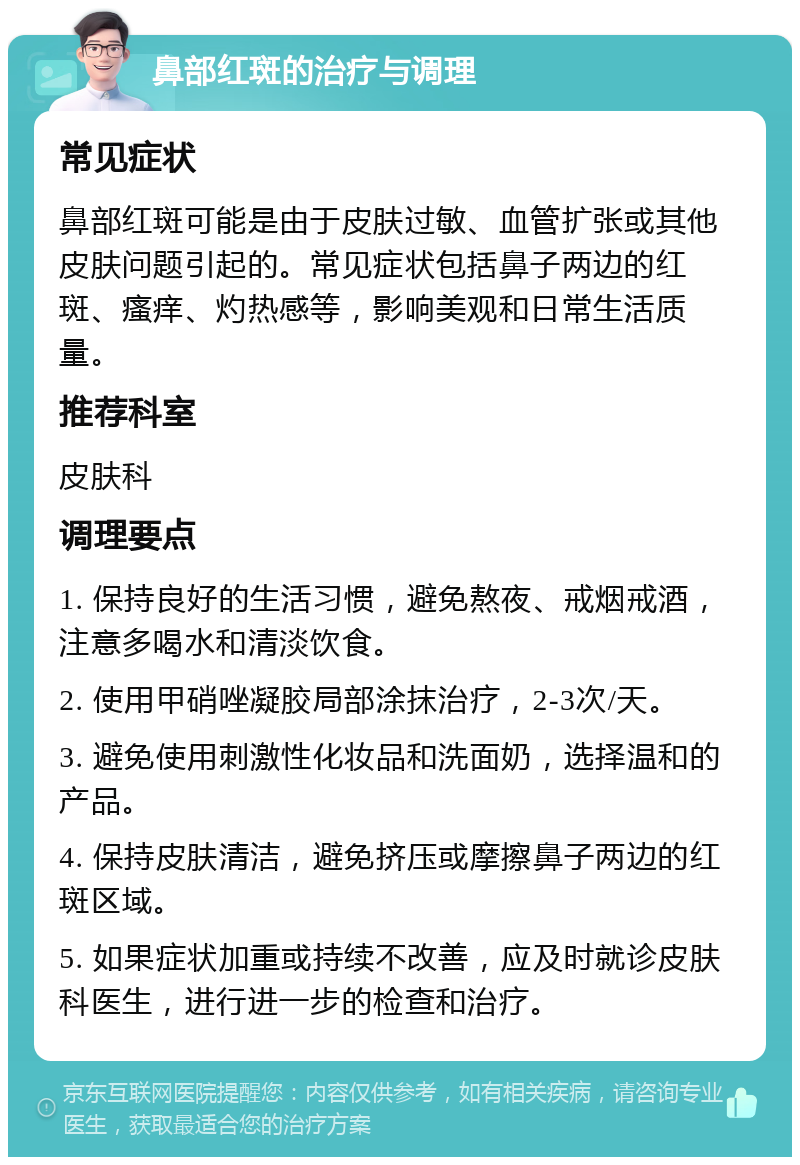 鼻部红斑的治疗与调理 常见症状 鼻部红斑可能是由于皮肤过敏、血管扩张或其他皮肤问题引起的。常见症状包括鼻子两边的红斑、瘙痒、灼热感等，影响美观和日常生活质量。 推荐科室 皮肤科 调理要点 1. 保持良好的生活习惯，避免熬夜、戒烟戒酒，注意多喝水和清淡饮食。 2. 使用甲硝唑凝胶局部涂抹治疗，2-3次/天。 3. 避免使用刺激性化妆品和洗面奶，选择温和的产品。 4. 保持皮肤清洁，避免挤压或摩擦鼻子两边的红斑区域。 5. 如果症状加重或持续不改善，应及时就诊皮肤科医生，进行进一步的检查和治疗。