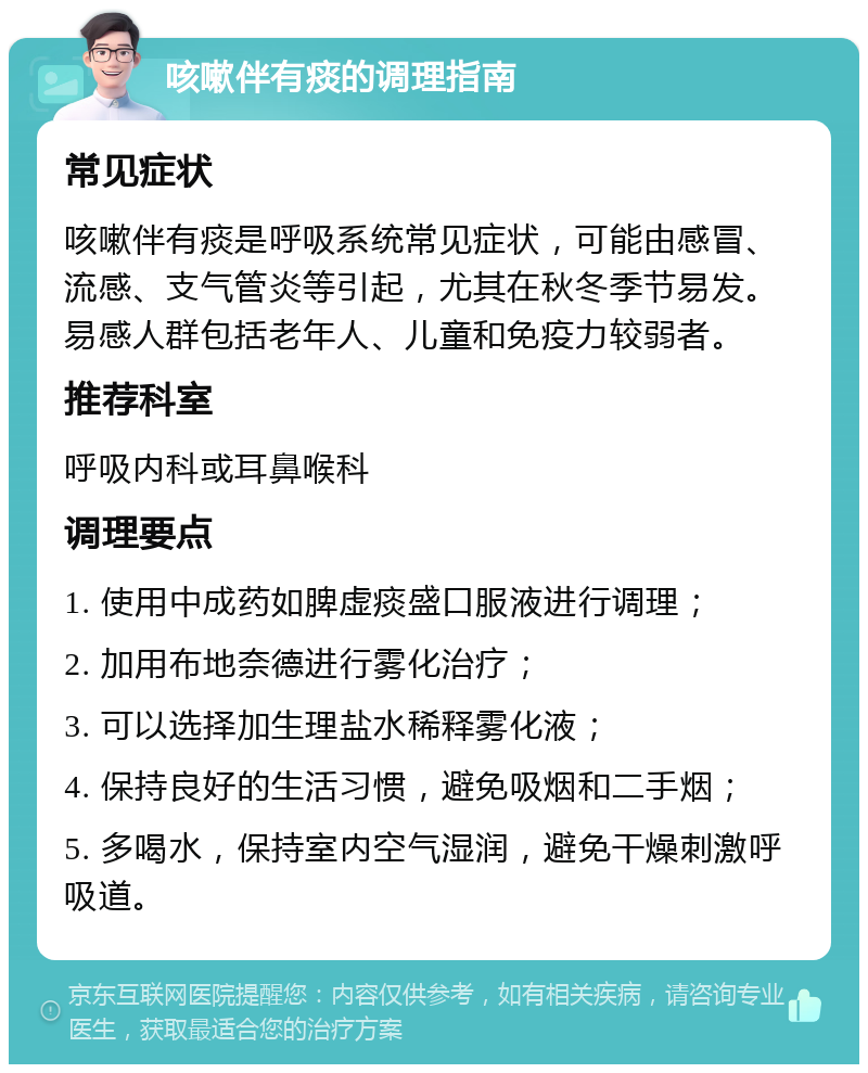 咳嗽伴有痰的调理指南 常见症状 咳嗽伴有痰是呼吸系统常见症状，可能由感冒、流感、支气管炎等引起，尤其在秋冬季节易发。易感人群包括老年人、儿童和免疫力较弱者。 推荐科室 呼吸内科或耳鼻喉科 调理要点 1. 使用中成药如脾虚痰盛口服液进行调理； 2. 加用布地奈德进行雾化治疗； 3. 可以选择加生理盐水稀释雾化液； 4. 保持良好的生活习惯，避免吸烟和二手烟； 5. 多喝水，保持室内空气湿润，避免干燥刺激呼吸道。