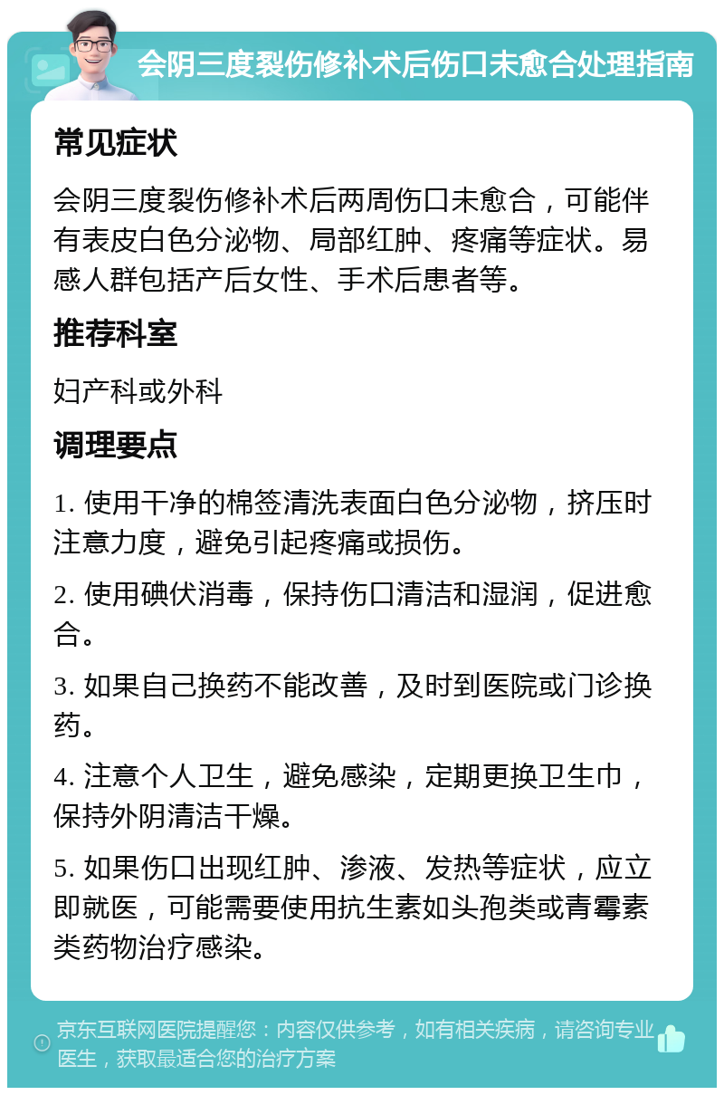 会阴三度裂伤修补术后伤口未愈合处理指南 常见症状 会阴三度裂伤修补术后两周伤口未愈合，可能伴有表皮白色分泌物、局部红肿、疼痛等症状。易感人群包括产后女性、手术后患者等。 推荐科室 妇产科或外科 调理要点 1. 使用干净的棉签清洗表面白色分泌物，挤压时注意力度，避免引起疼痛或损伤。 2. 使用碘伏消毒，保持伤口清洁和湿润，促进愈合。 3. 如果自己换药不能改善，及时到医院或门诊换药。 4. 注意个人卫生，避免感染，定期更换卫生巾，保持外阴清洁干燥。 5. 如果伤口出现红肿、渗液、发热等症状，应立即就医，可能需要使用抗生素如头孢类或青霉素类药物治疗感染。