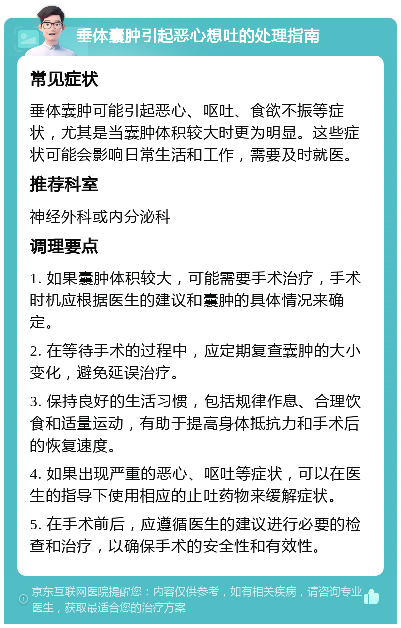 垂体囊肿引起恶心想吐的处理指南 常见症状 垂体囊肿可能引起恶心、呕吐、食欲不振等症状，尤其是当囊肿体积较大时更为明显。这些症状可能会影响日常生活和工作，需要及时就医。 推荐科室 神经外科或内分泌科 调理要点 1. 如果囊肿体积较大，可能需要手术治疗，手术时机应根据医生的建议和囊肿的具体情况来确定。 2. 在等待手术的过程中，应定期复查囊肿的大小变化，避免延误治疗。 3. 保持良好的生活习惯，包括规律作息、合理饮食和适量运动，有助于提高身体抵抗力和手术后的恢复速度。 4. 如果出现严重的恶心、呕吐等症状，可以在医生的指导下使用相应的止吐药物来缓解症状。 5. 在手术前后，应遵循医生的建议进行必要的检查和治疗，以确保手术的安全性和有效性。