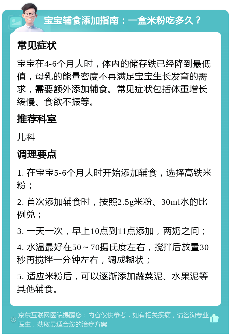 宝宝辅食添加指南：一盒米粉吃多久？ 常见症状 宝宝在4-6个月大时，体内的储存铁已经降到最低值，母乳的能量密度不再满足宝宝生长发育的需求，需要额外添加辅食。常见症状包括体重增长缓慢、食欲不振等。 推荐科室 儿科 调理要点 1. 在宝宝5-6个月大时开始添加辅食，选择高铁米粉； 2. 首次添加辅食时，按照2.5g米粉、30ml水的比例兑； 3. 一天一次，早上10点到11点添加，两奶之间； 4. 水温最好在50～70摄氏度左右，搅拌后放置30秒再搅拌一分钟左右，调成糊状； 5. 适应米粉后，可以逐渐添加蔬菜泥、水果泥等其他辅食。