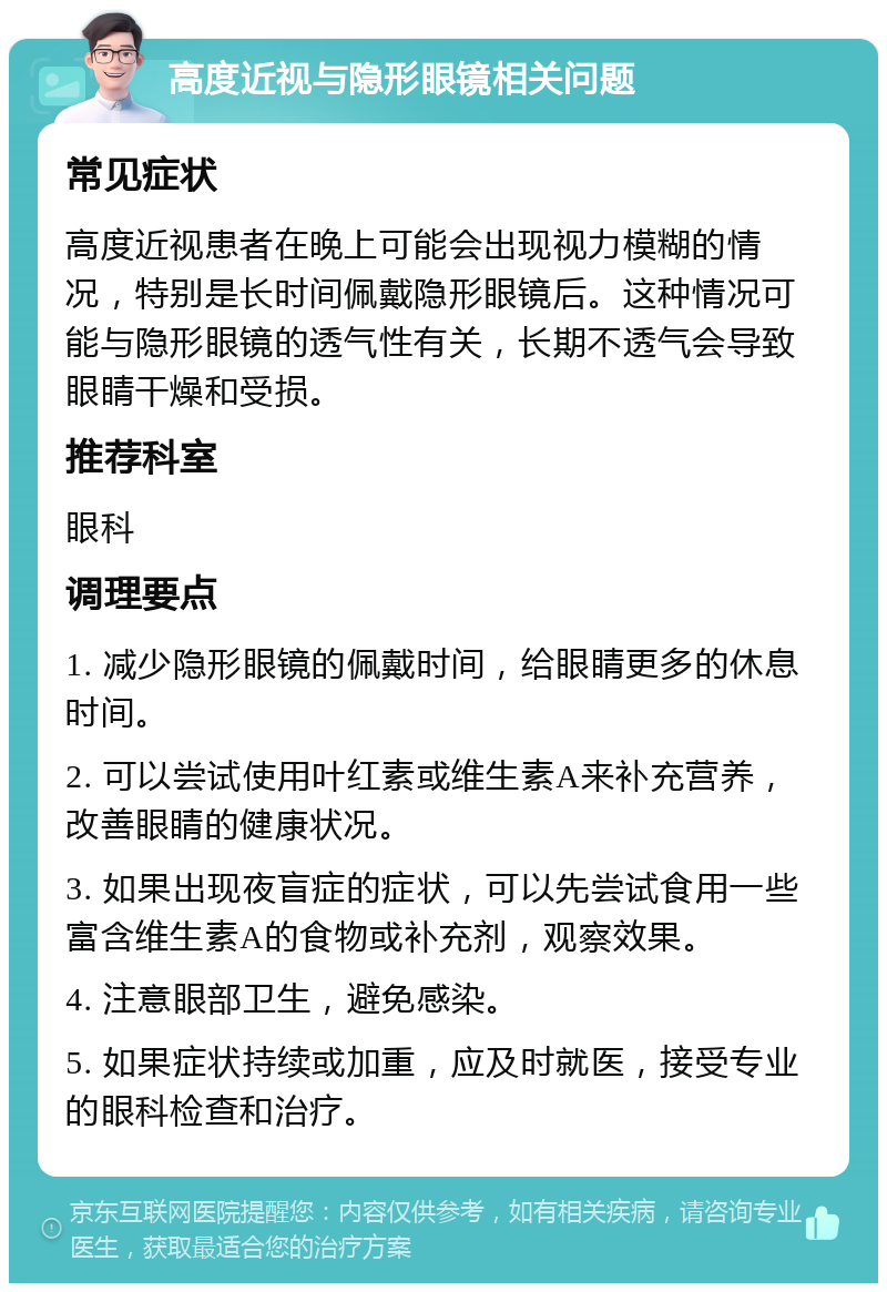 高度近视与隐形眼镜相关问题 常见症状 高度近视患者在晚上可能会出现视力模糊的情况，特别是长时间佩戴隐形眼镜后。这种情况可能与隐形眼镜的透气性有关，长期不透气会导致眼睛干燥和受损。 推荐科室 眼科 调理要点 1. 减少隐形眼镜的佩戴时间，给眼睛更多的休息时间。 2. 可以尝试使用叶红素或维生素A来补充营养，改善眼睛的健康状况。 3. 如果出现夜盲症的症状，可以先尝试食用一些富含维生素A的食物或补充剂，观察效果。 4. 注意眼部卫生，避免感染。 5. 如果症状持续或加重，应及时就医，接受专业的眼科检查和治疗。