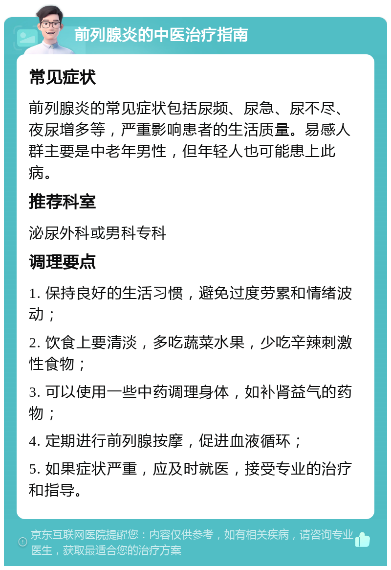 前列腺炎的中医治疗指南 常见症状 前列腺炎的常见症状包括尿频、尿急、尿不尽、夜尿增多等，严重影响患者的生活质量。易感人群主要是中老年男性，但年轻人也可能患上此病。 推荐科室 泌尿外科或男科专科 调理要点 1. 保持良好的生活习惯，避免过度劳累和情绪波动； 2. 饮食上要清淡，多吃蔬菜水果，少吃辛辣刺激性食物； 3. 可以使用一些中药调理身体，如补肾益气的药物； 4. 定期进行前列腺按摩，促进血液循环； 5. 如果症状严重，应及时就医，接受专业的治疗和指导。